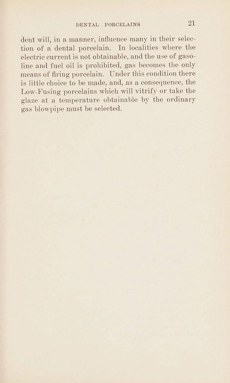 dent will, in a manner, influence many in their selec- tion of a dental porcelain. In localities where the electric current is not obtainable, and the use of gaso- line and fuel oil is prohibited, gas becomes the only means of firing porcelain. Under this condition there is little choice to be made, and, as a consequence, the Low-Fusing porcelains which will vitrify or take the glaze at a temperature obtainable by the ordinary eas blowpipe must be selected.