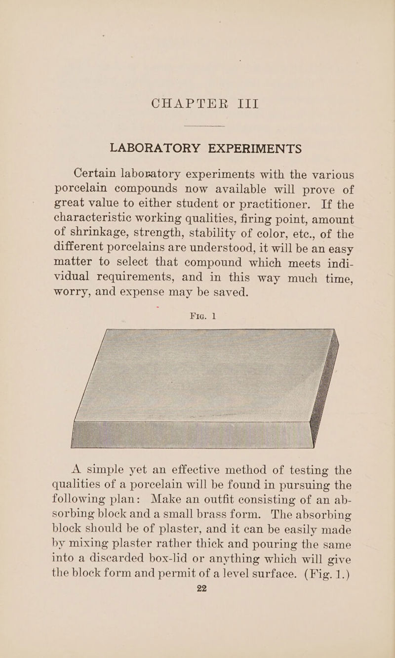 (CMGI INDE TE wie ATIE LABORATORY EXPERIMENTS Certain laboratory experiments with the various porcelain compounds now available will prove of great value to either student or practitioner. If the characteristic working qualities, firing point, amount of shrinkage, strength, stability of color, etc., of the different porcelains are understood, it will be an easy matter to select that compound which meets indi- vidual requirements, and in this way much time, worry, and expense may be saved. Fie. 1 AA = BBE ZA A EE= EEA | | | HH t eA EAA &lt;€TAAA BAA EAA ! | AA EEA PAA = OVA GAA = EAA ——— EE —— ee EEE» SEER — a | oe A simple yet an effective method of testing the qualities of a porcelain will be found in pursuing the following plan: Make an outfit consisting of an ab- sorbing block and a small brass form. The absorbing block should be of plaster, and it can be easily made by mixing plaster rather thick and pouring the same into a discarded box-lid or anything which will give the block form and permit of a level surface. (Fig. 1.)