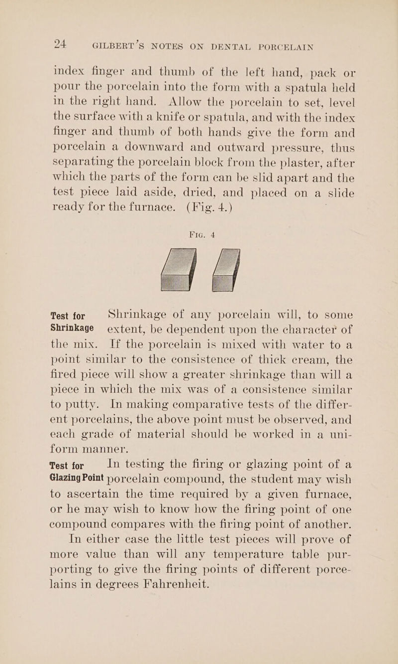 index finger and thumb of the left hand, pack or pour the porcelain into the form with a spatula held in the right hand. Allow the porcelain to set, level the surface with a knife or spatula, and with the index finger and thumb of both hands give the form and porcelain a downward and outward pressure, thus separating the porcelain block from the plaster, after which the parts of the form ean be slid apart and the test piece laid aside, dried, and placed on a slide ready for the furnace. (Fig. 4.) Test for Shrinkage of any porcelain will, to some Shrinkage extent, be dependent upon the character of the mix. If the porcelain is mixed with water to a point similar to the consistence of thick cream, the fired piece will show a greater shrinkage than will a piece in which the mix was of a consistence similar to putty. In making comparative tests of the differ- ent porcelains, the above point must be observed, and each grade of material should be worked in a uni- form manner. Test for In testing the firing or glazing point of a Glazing Point porcelain compound, the student may wish to ascertain the time required by a given furnace, or he may wish to know how the firing point of one compound compares with the firing point of another. In either case the little test pieces will prove of more value than will any temperature table pur- porting to give the firing points of different porce- lains in degrees Fahrenheit.