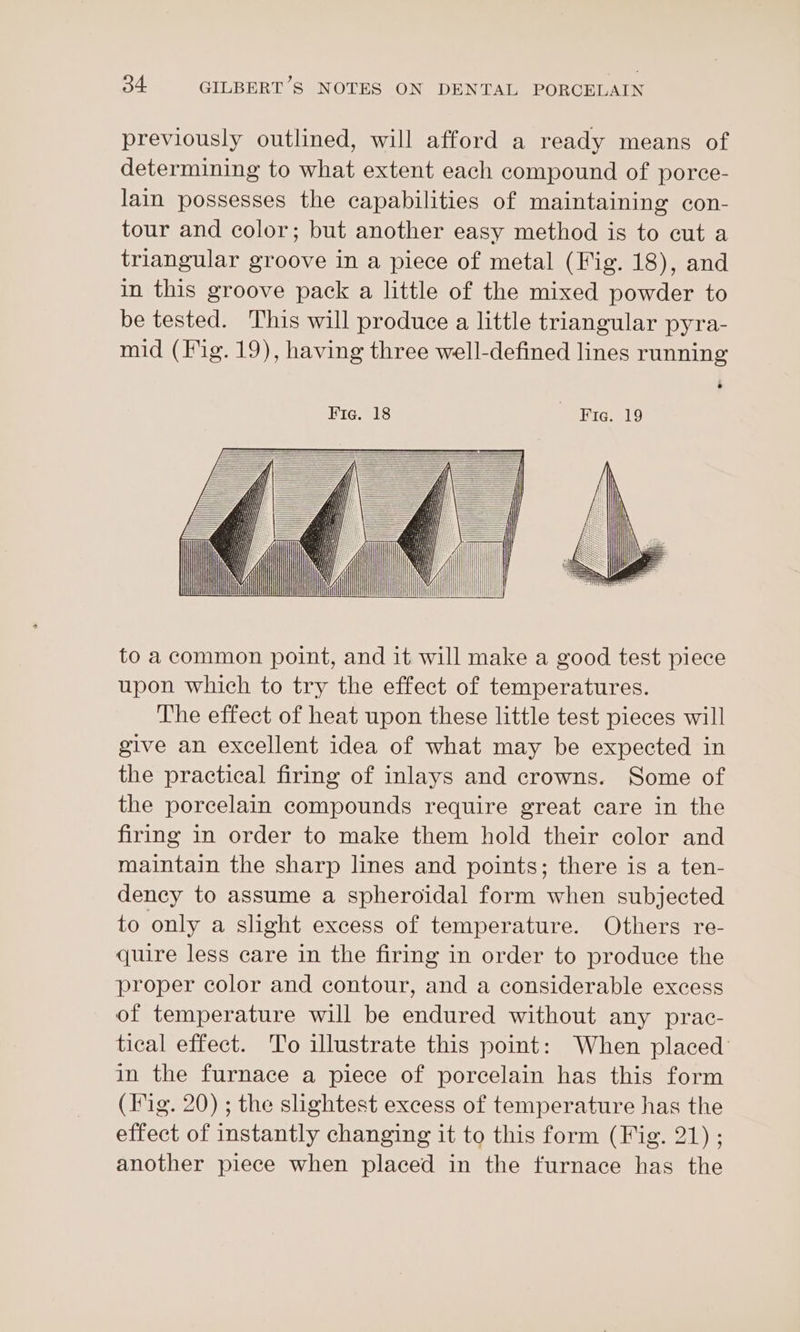 previously outlined, will afford a ready means of determining to what extent each compound of porce- lain possesses the capabilities of maintaining con- tour and color; but another easy method is to cut a triangular groove in a piece of metal (Fig. 18), and in this groove pack a little of the mixed powder to be tested. This will produce a little triangular pyra- mid (Fig. 19), having three well-defined lines running to a common point, and it will make a good test piece upon which to try the effect of temperatures. The effect of heat upon these little test pieces will give an excellent idea of what may be expected in the practical firing of inlays and crowns. Some of the porcelain compounds require great care in the firing in order to make them hold their color and maintain the sharp lines and points; there is a ten- dency to assume a spheroidal form when subjected to only a slight excess of temperature. Others re- quire less care in the firing in order to produce the proper color and contour, and a considerable excess of temperature will be endured without any prac- tical effect. To illustrate this point: When placed in the furnace a piece of porcelain has this form (rig. 20) ; the sightest excess of temperature has the effect of instantly changing it to this form (Fig. 21) ; another piece when placed in the furnace has the
