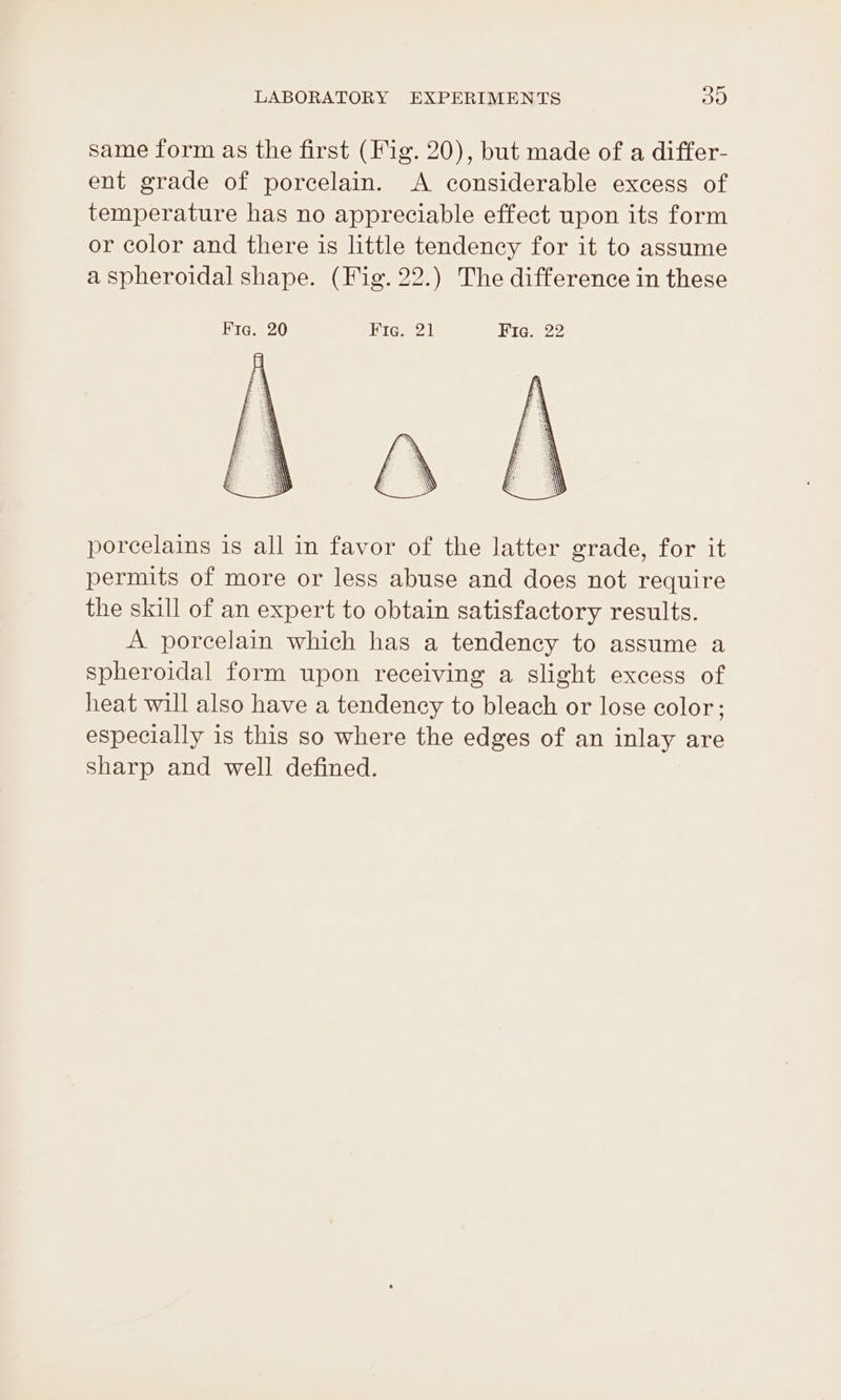 same form as the first (Fig. 20), but made of a differ- ent grade of porcelain. A considerable excess of temperature has no appreciable effect upon its form or color and there is little tendency for it to assume a spheroidal shape. (Fig. 22.) The difference in these Fig. 20 Hie. 21 Hregs 22 porcelains is all in favor of the latter grade, for it permits of more or less abuse and does not require the skill of an expert to obtain satisfactory results. A porcelain which has a tendency to assume a spheroidal form upon receiving a slight excess of heat will also have a tendency to bleach or lose color; especially is this so where the edges of an inlay are sharp and well defined.