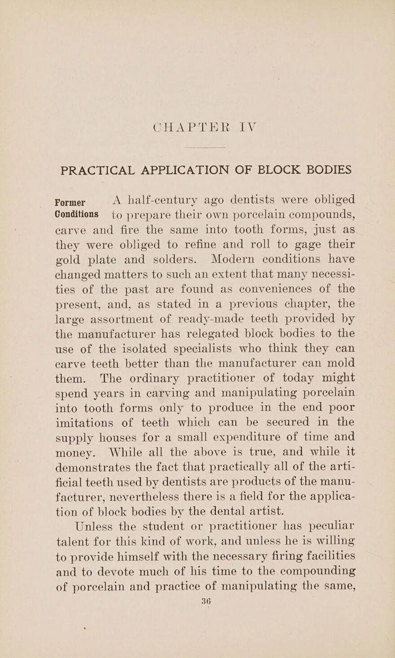 (Oda Ni ease Ml ay raPA\ PRACTICAL APPLICATION OF BLOCK BODIES Former A half-century ago dentists were obliged Conditions §={o prepare their own porcelain compounds, earve and fire the same into tooth forms, just as they were obliged to refine and roll to gage their gold plate and solders. Modern conditions have changed matters to such an extent that many necessi- ties of the past are found as conveniences of the present, and, as stated in a previous chapter, the large assortment of ready-made teeth provided by the manufacturer has relegated block bodies to the use of the isolated specialists who think they can earve teeth better than the manufacturer can mold them. The ordinary practitioner of today might spend years in carving and manipulating porcelain into tooth forms only to produce in the end poor imitations of teeth which can be secured in the supply houses for a small expenditure of time and money. While all the above is true, and while it demonstrates the fact that practically all of the arti- ficial teeth used by dentists are products of the manu- facturer, nevertheless there is a field for the applica- tion of block bodies by the dental artist. Unless the student or practitioner has pecular talent for this kind of work, and unless he is willing to provide himself with the necessary firing facilities and to devote much of his time to the compounding of porcelain and practice of manipulating the same,