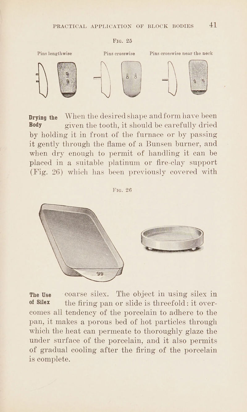 Bicaco Pins lengthwise Pins crosswi Pins crosswise near the neck Drying the When the desiredshape andform have been Body given the tooth, it should be carefully dried by holding it in front of the furnace or by passing it gently through the flame of a Bunsen burner, and when dry enough to permit of handling it can be placed in a suitable platinum or fire-clay support (Fig. 26) which has been previously covered with Rie. 26 The Use coarse silex. The object in using silex in of Silex the firing pan or slide is threefold: it over- comes all tendency of the porcelain to adhere to the pan, it makes a porous bed of hot particles through which the heat can permeate to thoroughly glaze the under surface of the porcelain, and it also permits of gradual cooling after the firing of the porcelain is complete.