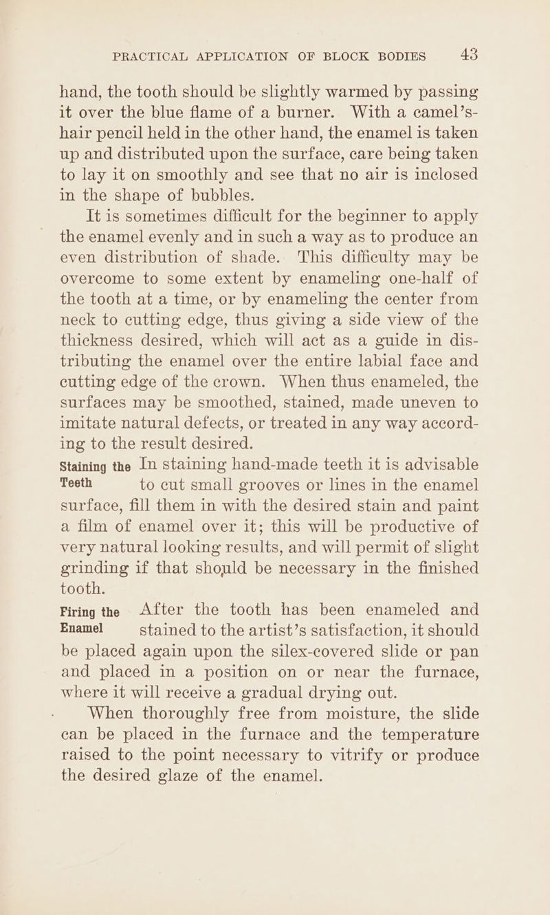 hand, the tooth should be slightly warmed by passing it over the blue flame of a burner. With a camel’s- hair pencil held in the other hand, the enamel is taken up and distributed upon the surface, care being taken to lay it on smoothly and see that no air is inclosed in the shape of bubbles. It is sometimes difficult for the beginner to apply the enamel evenly and in such a way as to produce an even distribution of shade. This difficulty may be overcome to some extent by enameling one-half of the tooth at a time, or by enameling the center from neck to cutting edge, thus giving a side view of the thickness desired, which will act as a guide in dis- tributing the enamel over the entire labial face and cutting edge of the crown. When thus enameled, the surfaces may be smoothed, stained, made uneven to unitate natural defects, or treated in any way accord- ing to the result desired. Staining the In staining hand-made teeth it is advisable Teeth to cut small grooves or lines in the enamel surface, fill them in with the desired stain and paint a film of enamel over it; this will be productive of very natural looking results, and will permit of slight grinding if that should be necessary in the finished tooth. Firing the After the tooth has been enameled and Enamel stained to the artist’s satisfaction, it should be placed again upon the silex-covered slide or pan and placed in a position on or near the furnace, where it will receive a gradual drying out. When thoroughly free from moisture, the slide can be placed in the furnace and the temperature raised to the point necessary to vitrify or produce the desired glaze of the enamel.