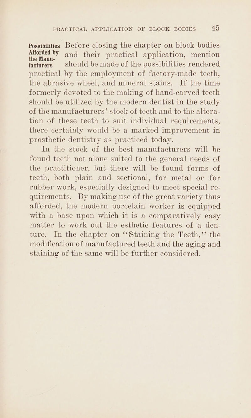 Possibilities Before closing the chapter on block bodies aera and their practical application, mention facturers Should be made of the possibilities rendered practical by the employment of factory-made teeth, the abrasive wheel, and mineral stains. If the time formerly devoted to the making of hand-carved teeth should be utilized by the modern dentist in the study of the manufacturers’ stock of teeth and to the altera- tion of these teeth to suit individual requirements, there certainly would be a marked improvement in prosthetic dentistry as practiced today. In the stock of the best manufacturers will be found teeth not alone suited to the general needs of the practitioner, but there will be found forms of teeth, both plain and sectional, for metal or for rubber work, especially designed to meet special re- quirements. By making use of the great variety thus afforded, the modern porcelain worker is equipped with a base upon which it is a comparatively easy matter to work out the esthetic features of a den- ture. In the chapter on ‘‘Staining the Teeth,’’ the modification of manufactured teeth and the aging and staining of the same will be further considered.