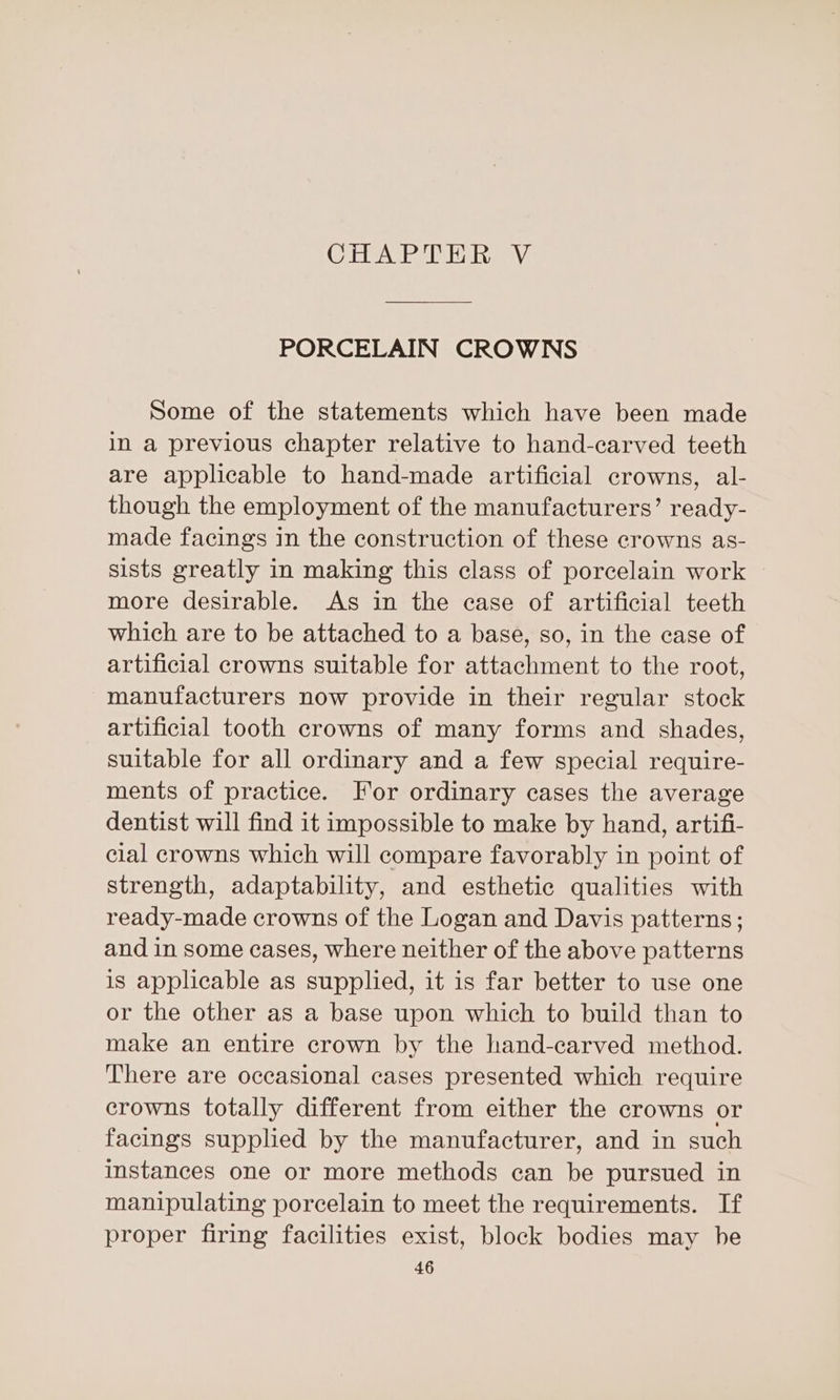 CAG Teey PORCELAIN CROWNS Some of the statements which have been made in a previous chapter relative to hand-carved teeth are applicable to hand-made artificial crowns, al- though the employment of the manufacturers’ ready- made facings in the construction of these crowns as- sists greatly in making this class of porcelain work more desirable. As in the case of artificial teeth which are to be attached to a base, so, in the case of artificial crowns suitable for attachment to the root, manufacturers now provide in their regular stock artificial tooth crowns of many forms and shades, suitable for all ordinary and a few special require- ments of practice. For ordinary cases the average dentist will find it impossible to make by hand, artifi- cial crowns which will compare favorably in point of strength, adaptability, and esthetic qualities with ready-made crowns of the Logan and Davis patterns; and in some cases, where neither of the above patterns is applicable as supplied, it is far better to use one or the other as a base upon which to build than to make an entire crown by the hand-carved method. There are occasional cases presented which require crowns totally different from either the crowns or facings suppled by the manufacturer, and in such instances one or more methods can be pursued in manipulating porcelain to meet the requirements. If proper firing facilities exist, block bodies may he