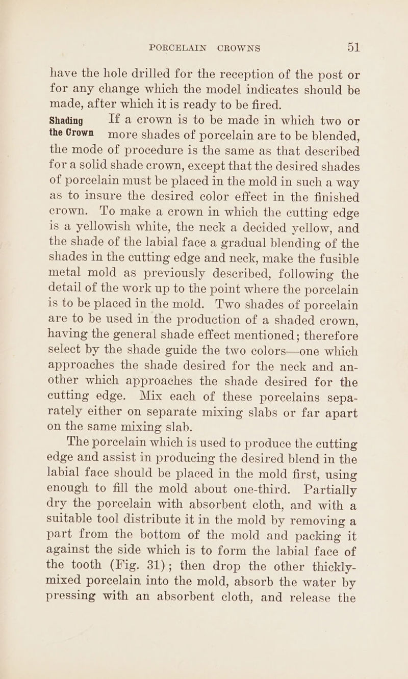 have the hole drilled for the reception of the post or for any change which the model indicates should be made, after which it is ready to be fired. Shading If a crown is to be made in which two or the Crown more shades of porcelain are to be blended, the mode of procedure is the same as that described for a solid shade crown, except that the desired shades of porcelain must be placed in the mold in such a way as to insure the desired color effect in the finished crown. ‘lo make a crown in which the cutting edge is a yellowish white, the neck a decided yellow, and the shade of the labial face a gradual blending of the shades in the cutting edge and neck, make the fusible metal mold as previously described, following the detail of the work up to the point where the porcelain is to be placed in the mold. Two shades of porcelain are to be used in the production of a shaded crown, having the general shade effect mentioned; therefore select by the shade guide the two colors—one which approaches the shade desired for the neck and an- other which approaches the shade desired for the cutting edge. Mix each of these porcelains sepa- rately either on separate mixing slabs or far apart on the same mixing slab. The porcelain which is used to produce the cutting edge and assist in producing the desired blend in the labial face should be placed in the mold first, using enough to fill the mold about one-third. Partially dry the porcelain with absorbent cloth, and with a suitable tool distribute it in the mold by removing a part from the bottom of the mold and packing it against the side which is to form the labial face of the tooth (Fig. 31); then drop the other thickly- mixed porcelain into the mold, absorb the water by pressing with an absorbent cloth, and release the