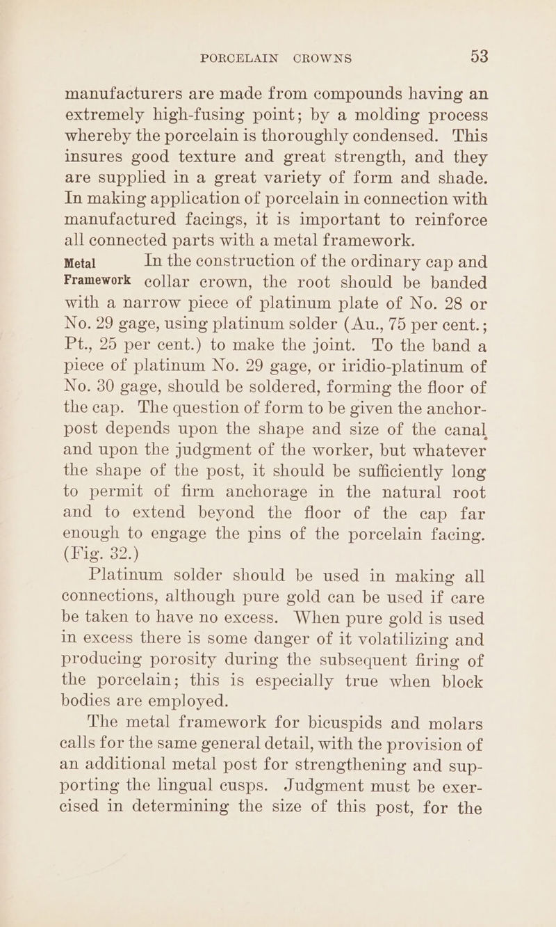 manufacturers are made from compounds having an extremely high-fusing point; by a molding process whereby the porcelain is thoroughly condensed. This insures good texture and great strength, and they are supplied in a great variety of form and shade. In making application of porcelain in connection with manufactured facings, it 1s important to reinforce all connected parts with a metal framework. Metal In the construction of the ordinary cap and Framework collar crown, the root should be banded with a narrow piece of platinum plate of No. 28 or No. 29 gage, using platinum solder (Au., 75 per cent.; Pt., 25 per cent.) to make the joint. To the band a piece of platinum No. 29 gage, or iridio-platinum of No. 30 gage, should be soldered, forming the floor of the cap. The question of form to be given the anchor- post depends upon the shape and size of the canal and upon the judgment of the worker, but whatever the shape of the post, it should be sufficiently long to permit of firm anchorage in the natural root and to extend beyond the floor of the cap far enough to engage the pins of the porcelain facing. Chios) Platinum solder should be used in making all connections, although pure gold can be used if care be taken to have no excess. When pure gold is used in excess there is some danger of it volatilizing and producing porosity during the subsequent firing of the porcelain; this is especially true when block bodies are employed. The metal framework for bicuspids and molars calls for the same general detail, with the provision of an additional metal post for strengthening and sup- porting the lingual cusps. Judgment must be exer- cised in determining the size of this post, for the