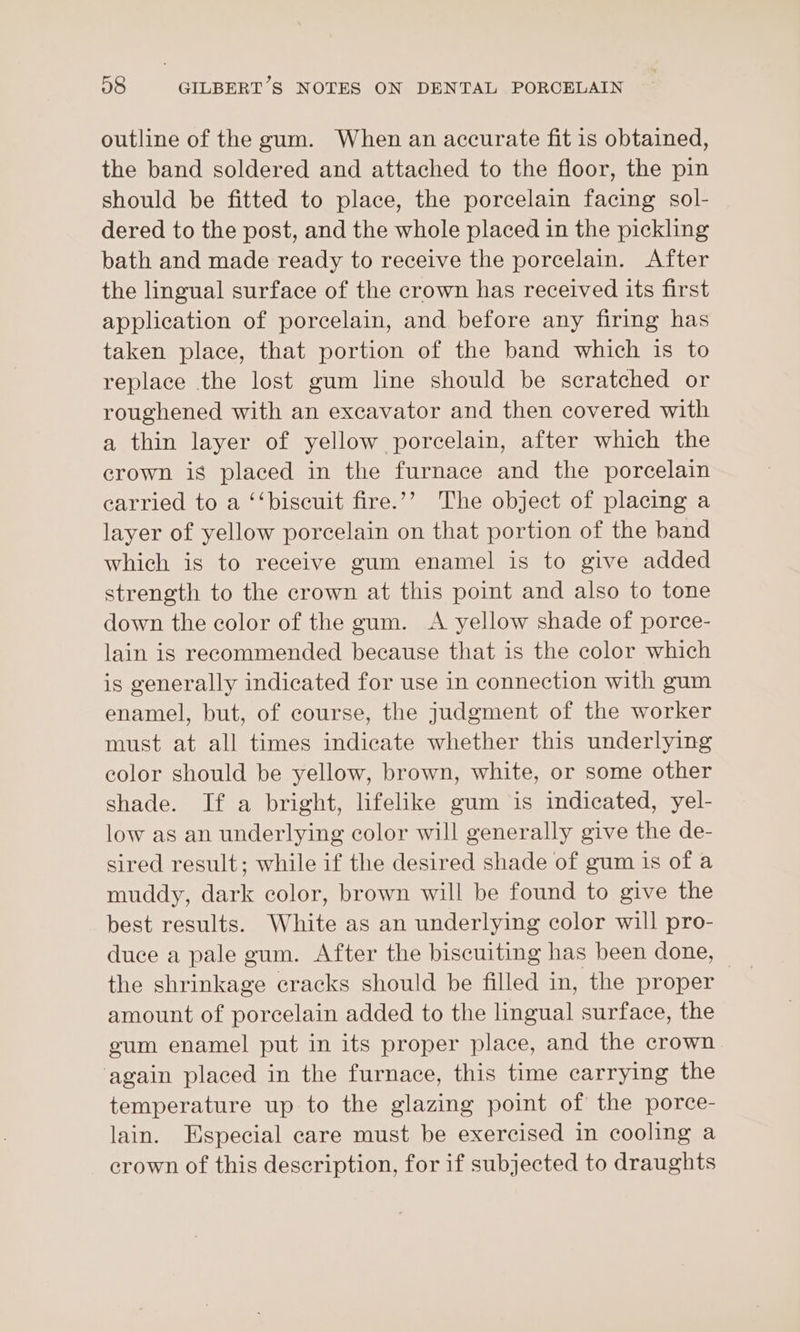 outline of the gum. When an accurate fit is obtained, the band soldered and attached to the floor, the pin should be fitted to place, the porcelain facing sol- dered to the post, and the whole placed in the pickling bath and made ready to receive the porcelain. After the lingual surface of the crown has received its first application of porcelain, and before any firing has taken place, that portion of the band which is to replace the lost gum line should be scratched or roughened with an excavator and then covered with a thin layer of yellow porcelain, after which the crown is placed in the furnace and the porcelain carried to a ‘‘biscuit fire.’? The object of placing a layer of yellow porcelain on that portion of the band which is to receive gum enamel is to give added strength to the crown at this point and also to tone down the color of the gum. &lt;A yellow shade of porce- lain is recommended because that is the color which is generally indicated for use in connection with gum enamel, but, of course, the judgment of the worker must at all times indicate whether this underlying color should be yellow, brown, white, or some other shade. If a bright, lifelike gum is indicated, yel- low as an underlying color will generally give the de- sired result; while if the desired shade of gum is of a muddy, dark color, brown will be found to give the best results. White as an underlying color will pro- the shrinkage cracks should be filled in, the proper amount of porcelain added to the lingual surface, the gum enamel put in its proper place, and the crown ‘again placed in the furnace, this time carrying the temperature up to the glazing point of the porce- lain. Especial care must be exercised in cooling a crown of this description, for if subjected to draughts