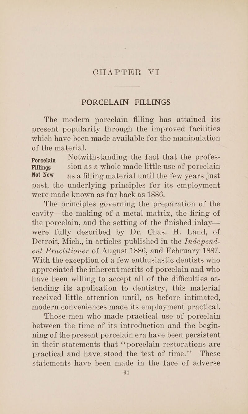 CHeAPe Bie sys PORCELAIN FILLINGS The modern porcelain filling has attained its present popularity through the improved facilities which have been made available for the manipulation of the material. Porcelain NOtwithstanding the fact that the profes- Fillings sion as a whole made little use of porcelain Not New aga filling material until the few years just past, the underlying principles for its employment were made known as far back as 1886. The principles governing the preparation of the cavity—the making of a metal matrix, the firing of the porcelain, and the setting of the finished inlay— were fully described by Dr. Chas. H. Land, of Detroit, Mich., in articles published in the Independ- ent Practitioner of August 1886, and February 1887. With the exception of a few enthusiastic dentists who appreciated the inherent merits of porcelain and who have been willing to accept all of the difficulties at- tending its application to dentistry, this material received little attention until, as before intimated, modern conveniences made its employment practical. Those men who made practical use of porcelain between the time of its introduction and the begin- ning of the present porcelain era have been persistent in their statements that ‘‘porcelain restorations are practical and have stood the test of time.’’ These statements have been made in the face of adverse
