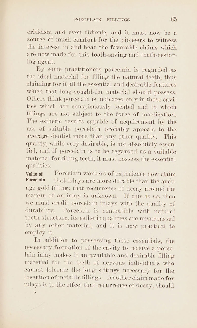 criticism and even ridicule, and it must now be a source of much comfort for the pioneers to witness the interest in and hear the favorable claims which are now made for this tooth-saving and tooth-restor- ing agent. By some practitioners porcelain is regarded as the ideal material for filling the natural teeth, thus claiming for it all the essential and desirable features which that long-sought-for material should possess. Others think porcelain is indicated only in those eavi- ties which are conspicuously located and in which fillings are not subject to the force of mastication. The esthetic results capable of acquirement by the use of suitable porcelain probably appeals to the average dentist more than any other quality. This quality, while very desirable, is not absolutely essen- tial, and if porcelain is to be regarded as a suitable material for filling teeth, it must possess the essential qualities. Value of Porcelain workers of experience now claim Porcelain = that inlays are more durable than the aver- age gold filling; that recurrence of decay around the margin of an inlay is unknown. If this is so, then we must credit porcelain inlays with the quality of durability. Porcelain is compatible with natural tooth structure, its esthetic qualities are unsurpassed by any other material, and it is now practical to employ it. In addition to possessing these essentials, the necessary formation of the cavity to receive a porce- lain inlay makes it an available and desirable filling material for the teeth of nervous individuals who cannot tolerate the long sittings necessary for the insertion of metallic fillings. Another claim made for inlays is to the effect that recurrence of decay, should a