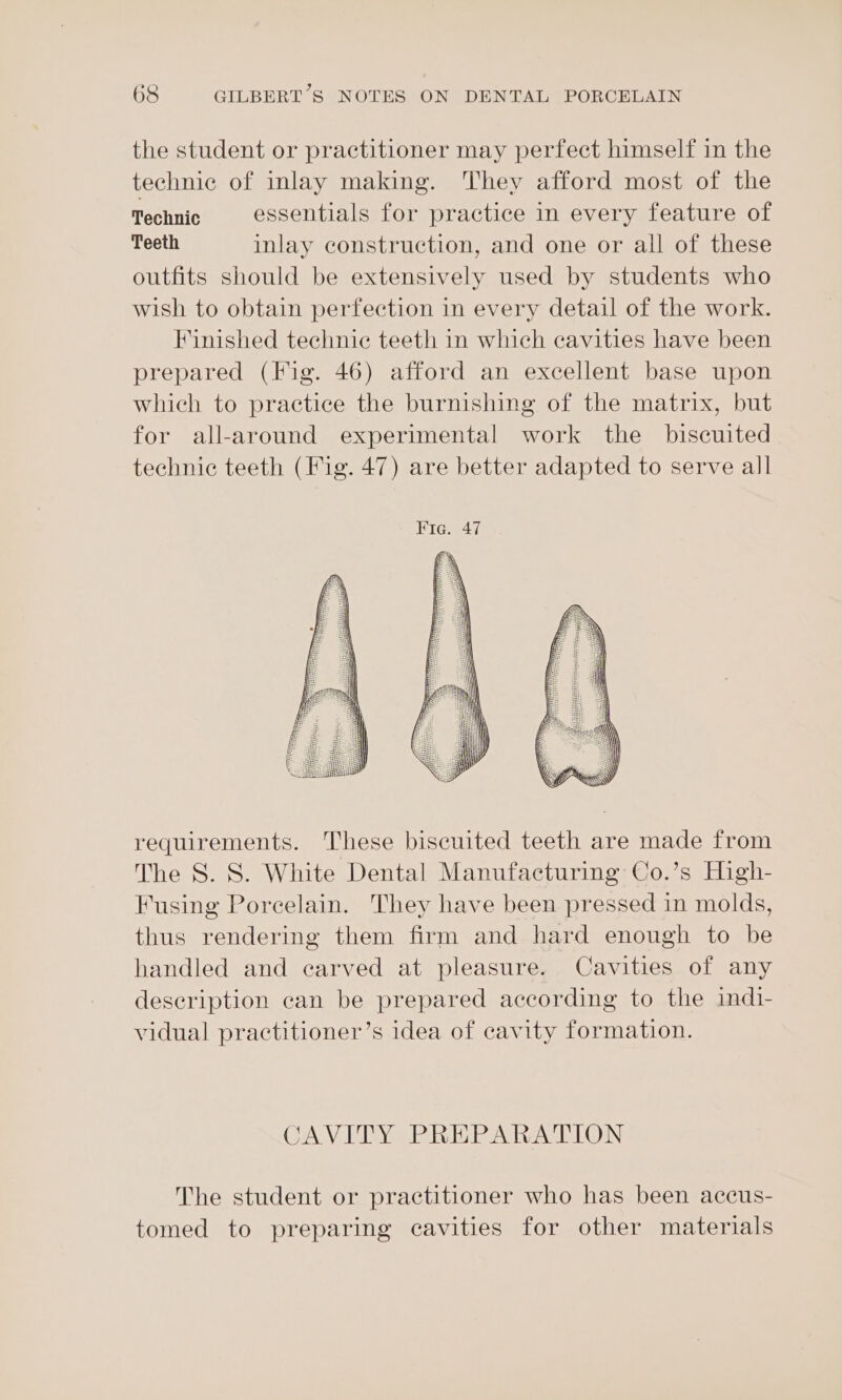 the student or practitioner may perfect himself in the technic of inlay making. They afford most of the Technic essentials for practice in every feature of Teeth inlay construction, and one or all of these outfits should be extensively used by students who wish to obtain perfection in every detail of the work. Finished technic teeth in which cavities have been prepared (Fig. 46) afford an excellent base upon which to practice the burnishing of the matrix, but for all-around experimental work the _ biscuited technic teeth (Fig. 47) are better adapted to serve all requirements. These biscuited teeth are made from The S. 8. White Dental Manufacturing Co.’s High- Fusing Porcelain. They have been pressed in molds, thus rendering them firm and hard enough to be handled and carved at pleasure. Cavities of any description can be prepared according to the indi- vidual practitioner’s idea of cavity formation. CAVITY PREPARATION The student or practitioner who has been accus- tomed to preparing cavities for other materials