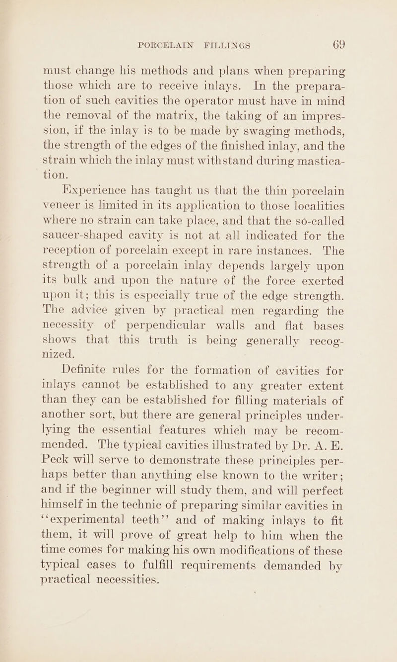 must change his methods and plans when preparing those which are to receive inlays. In the prepara- tion of such cavities the operator must have in mind the removal of the matrix, the taking of an impres- sion, if the inlay is to be made by swaging methods, the strength of the edges of the finished inlay, and the strain which the inlay must withstand during mastica- tion. Iixperience has taught us that the thin porcelain veneer 1s limited in its application to those localities where no strain can take place, and that the so-called saucer-Shaped cavity is not at all indicated for the reception of porcelain except in rare instances. The strength of a porcelain inlay depends largely upon its bulk and upon the nature of the force exerted upon it; this is especially true of the edge strength. The advice given by practical men regarding the necessity of perpendicular walls and flat bases shows that this truth is being generally recog- nized. Definite rules for the formation of cavities for inlays cannot be established to any greater extent than they can be established for filling materials of another sort, but there are general principles under- lying the essential features which may be recom- mended. The typical cavities illustrated by Dr. A. E. Peck will serve to demonstrate these principles per- haps better than anything else known to the writer; and if the beginner will study them, and will perfect himself in the technic of preparing similar cavities in ‘experimental teeth’’ and of making inlays to fit them, it will prove of great help to him when the time comes for making his own modifications of these typical cases to fulfill requirements demanded by practical necessities.