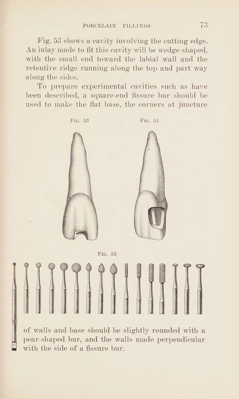 Fig. 53 shows a cavity involving the cutting edge. An inlay made to fit this cavity will be wedge-shaped, with the small end toward the labial wall and the retentive ridge running along the top and part way along the sides. To prepare experimental cavities such as have been deseribed, a square-end fissure bur should be used to make the flat base, the corners at juncture of walls and base should be slightly rounded with a pear-shaped bur, and the walls made perpendicular with the side of a fissure bur.