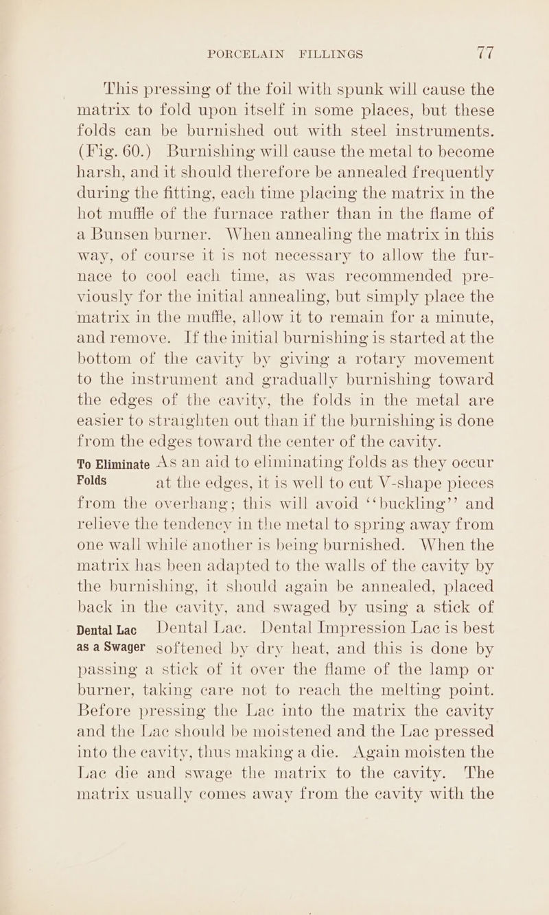 This pressing of the foil with spunk will cause the matrix to fold upon itself in some places, but these folds can be burnished out with steel instruments. (Hig. 60.) Burnishing will cause the metal to become harsh, and it should therefore be annealed frequently during the fitting, each time placing the matrix in the hot muffle of the furnace rather than in the flame of a Bunsen burner. When annealing the matrix in this way, of course it is not necessary to allow the fur- nace to cool each time, as was recommended pre- viously for the initial annealing, but simply place the matrix in the muffle, allow 1t to remain for a minute, and remove. If the imitial burnishing is started at the bottom of the cavity by giving a rotary movement to the instrument and gradually burnishing toward the edges of the cavity, the folds in the metal are easier to straighten out than if the burnishing is done from the edges toward the center of the cavity. To Eliminate AS an aid to eliminating folds as they occur Folds at the edges, it is well to cut V-shape pieces from the overhang; this will avoid ‘‘buckling’’ and relieve the tendency in the metal to spring away from one wall while another is being burnished. When the matrix has been adapted to the walls of the cavity by the burnishing, it should again be annealed, placed back in the cavity, and swaged by using a stick of Dental Lac Dental Lac. Dental Impression Lac is best as aSwager softened by dry heat, and this is done by passing a stick of it over the flame of the lamp or burner, taking care not to reach the melting point. Before pressing the Lae into the matrix the cavity and the Lac should be moistened and the Lac pressed into the cavity, thus making a die. Again moisten the Lac die and swage the matrix to the cavity. The matrix usually comes away from the cavity with the