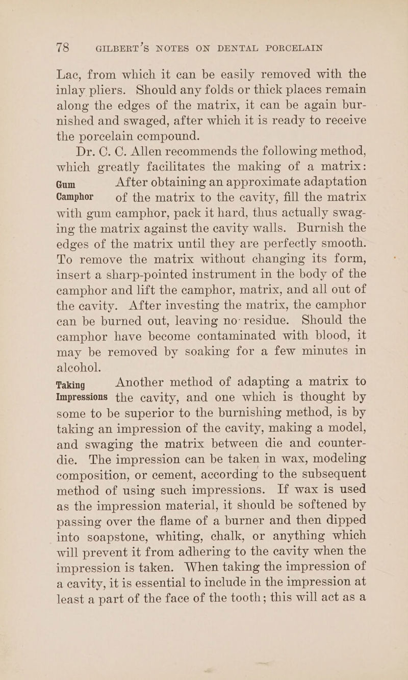 Lac, from which it can be easily removed with the inlay pliers. Should any folds or thick places remain along the edges of the matrix, it can be again bur- nished and swaged, after which it is ready to receive the porcelain compound. Dr. C. C. Allen recommends the following method, which greatly facilitates the making of a matrix: Gum After obtaining an approximate adaptation Camphor of the matrix to the cavity, fill the matrix with gum camphor, pack it hard, thus actually swag- ing the matrix against the cavity walls. Burnish the edges of the matrix until they are perfectly smooth. To remove the matrix without changing its form, insert a sharp-pointed instrument in the body of the camphor and lift the camphor, matrix, and all out of the cavity. After investing the matrix, the camphor ean be burned out, leaving no: residue. Should the camphor have become contaminated with blood, it may be removed by soaking for a few minutes in alcohol. Taking Another method of adapting a matrix to Impressions the cavity, and one which is thought by some to be superior to the burnishing method, is by taking an impression of the cavity, making a model, and swaging the matrix between die and counter- die. The impression can be taken in wax, modeling composition, or cement, according to the subsequent method of using such impressions. If wax is used as the impression material, it should be softened by passing over the flame of a burner and then dipped into soapstone, whiting, chalk, or anything which will prevent it from adhering to the cavity when the impression is taken. When taking the impression of a cavity, it is essential to include in the impression at least a part of the face of the tooth; this will act as a