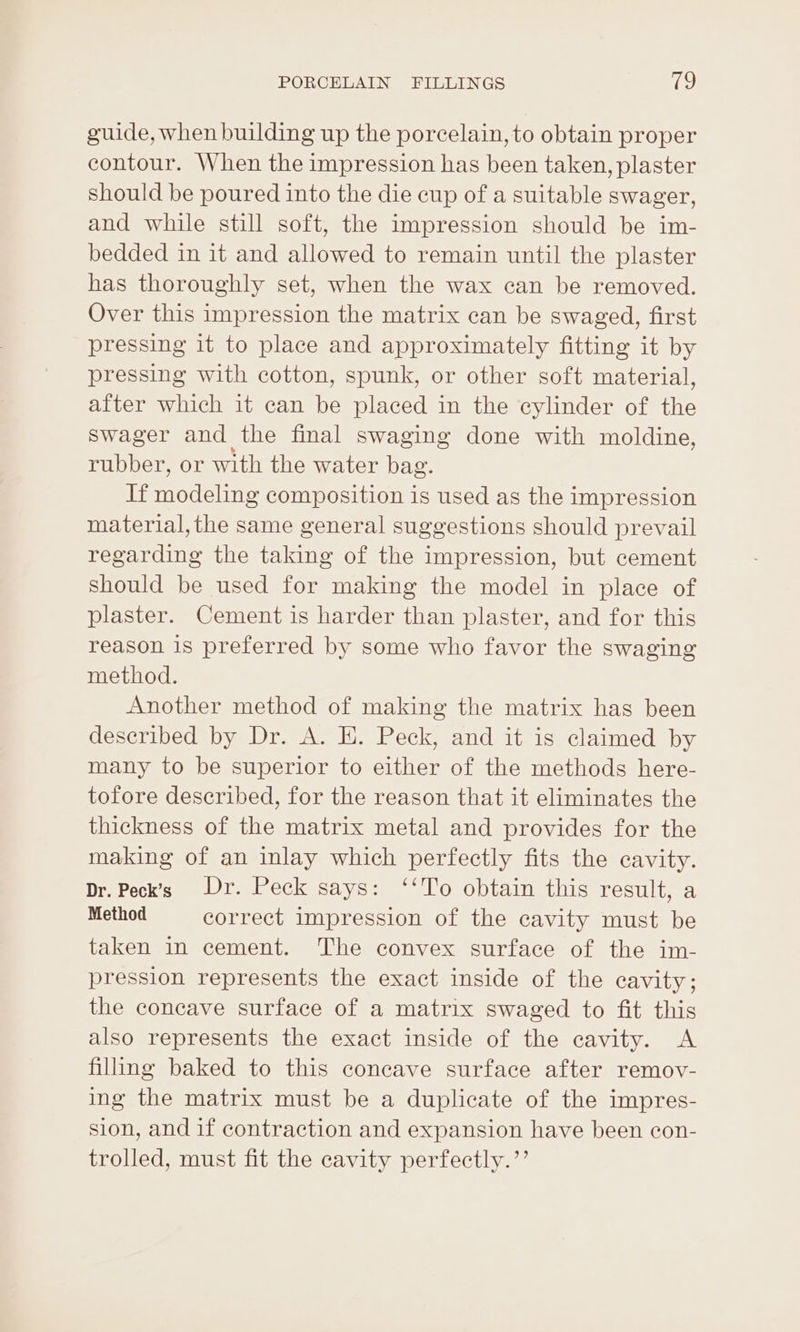guide, when building up the porcelain, to obtain proper contour. When the impression has been taken, plaster should be poured into the die cup of a suitable swager, and while still soft, the impression should be im- bedded in it and allowed to remain until the plaster has thoroughly set, when the wax can be removed. Over this impression the matrix can be swaged, first pressing it to place and approximately fitting it by pressing with cotton, spunk, or other soft material, after which it can be placed in the cylinder of the Sswager and the final swaging done with moldine, rubber, or with the water bag. lhe sayalenay composition is used as the impression material, the same general suggestions should prevail regarding the taking of the impression, but cement should be used for making the model in place of plaster. Cement is harder than plaster, and for this reason is preferred by some who favor the swaging method. Another method of making the matrix has been described by Dr. A. E. Peck, and it is claimed by many to be superior to either of the methods here- tofore described, for the reason that it eliminates the thickness of the matrix metal and provides for the making of an inlay which perfectly fits the cavity. Dr. Peck’s Dr. Peck says: ‘‘To obtain this result, a Method correct impression of the cavity must be taken in cement. The convex surface of the im- pression represents the exact inside of the cavity; the concave surface of a matrix swaged to fit this also represents the exact inside of the cavity. A filling baked to this coneave surface after remov- ing the matrix must be a duplicate of the impres- sion, and if contraction and expansion have been con- trolled, must fit the cavity perfectly.’’