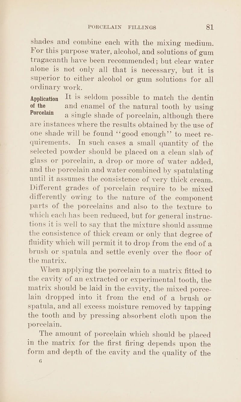 Shades and combine each with the mixing medium. For this purpose water, alcohol, and solutions of gum tragacanth have been recommended; but clear water alone is not only all that is necessary, but it is superior to either alcohol or gum solutions for all ordinary work. Application Jt is seldom possible to match the dentin of the and enamel of the natural tooth by using Porcelain 4 single shade of porcelain, although there are instances where the results obtained by the use of one shade will be found ‘‘good enough’’ to meet re- quirements. In such cases a small quantity of the selected powder should be placed on a clean slab of glass or porcelain, a drop or more of water added, and the porcelain and water combined by spatulating until it assumes the consistence of very thick cream. Different grades of porcelain require to be mixed differently owing to the nature of the component parts of the porcelains and also to the texture to which each has been reduced, but for general instruc- tions it is well to say that the mixture should assume the consistence of thick cream or only that degree of fiuidity which will permit it to drop from the end of a brush or spatula and settle evenly over the floor of the matrix. When applying the porcelain to a matrix fitted to the cavity of an extracted or experimental tooth, the matrix should be laid in the cavity, the mixed porce- lain dropped into it from the end of a brush or spatula, and all excess moisture removed by tapping the tooth and by pressing absorbent cloth upon the porcelain. The amount of porcelain which should be placed in the matrix for the first firing depends upon the form and depth of the cavity and the quality of the 6
