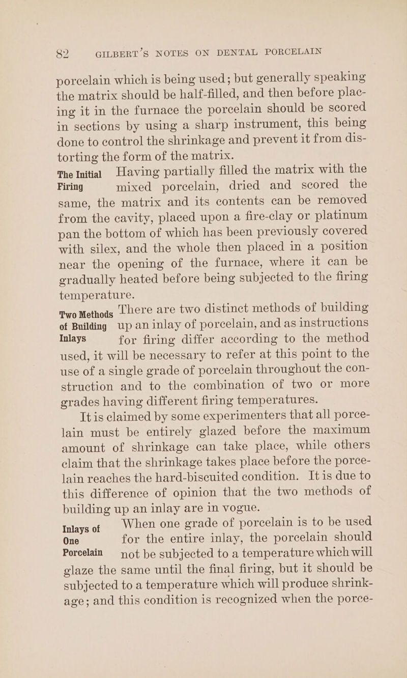 porcelain which is being used; but generally speaking the matrix should be half-filled, and then before plac- ing it in the furnace the porcelain should be scored in sections by using a sharp instrument, this being done to control the shrinkage and prevent it from dis- torting the form of the matrix. The Initial Having partially filled the matrix with the Firing mixed porcelain, dried and scored the same, the matrix and its contents can be removed from the cavity, placed upon a fire-clay or platinum pan the bottom of which has been previously covered with silex, and the whole then placed in a position near the opening of the furnace, where it can be eradually heated before being subjected to the firing temperature. Two Methods Lhere are two distinct methods of building of Building up an inlay of porcelain, and as instructions Inlays for firing differ according to the method used, it will be necessary to refer at this point to the use of a single grade of porcelain throughout the con- struction and to the combination of two or more grades having different firing temperatures. It is claimed by some experimenters that all porce- lain must be entirely glazed before the maximum amount of shrinkage can take place, while others claim that the shrinkage takes place before the porce- lain reaches the hard-biseuited condition. Itis due to this difference of opinion that the two methods of building up an inlay are in vogue. Inlaysof When one grade of porcelain is to be used One for the entire inlay, the porcelain should Porcelain ot be subjected to a temperature which will glaze the same until the final firing, but it should be subjected to a temperature which will produce shrink- age; and this condition is recognized when the porce-