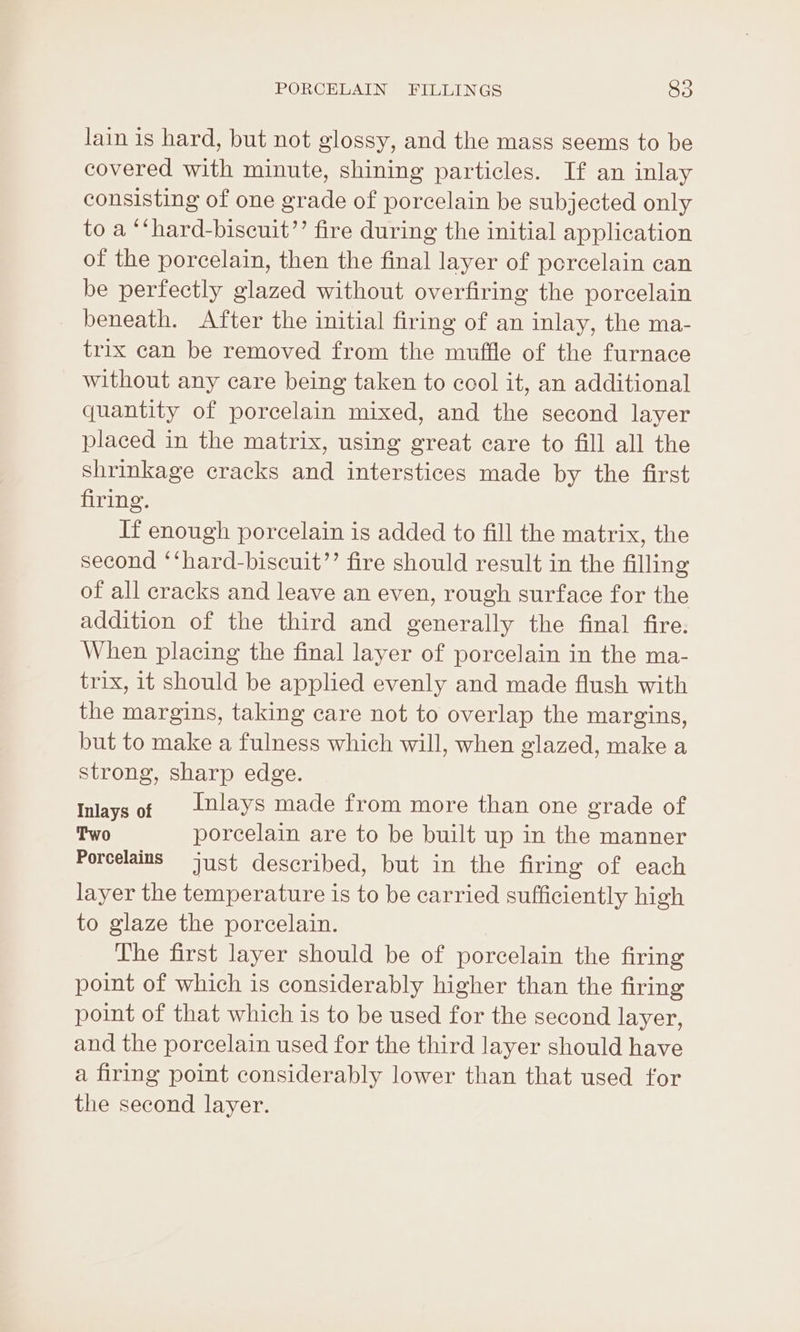 lain is hard, but not glossy, and the mass seems to be covered with minute, shining particles. If an inlay consisting of one grade of porcelain be subjected only to a “‘hard-biscuit”’ fire during the initial application of the porcelain, then the final layer of porcelain can be perfectly glazed without overfiring the porcelain beneath. After the initial firing of an inlay, the ma- trix can be removed from the muffle of the furnace without any care being taken to cool it, an additional quantity of porcelain mixed, and the second layer placed in the matrix, using great care to fill all the shrinkage cracks and interstices made by the first firing. If enough porcelain is added to fill the matrix, the second ‘‘hard-biscuit’’ fire should result in the filling of all cracks and leave an even, rough surface for the addition of the third and generally the final fire. When placing the final layer of porcelain in the ma- trix, it should be applied evenly and made flush with the margins, taking care not to overlap the margins, but to make a fulness which will, when glazed, make a strong, sharp edge. Inlays of | 1nlays made from more than one grade of Two porcelain are to be built up in the manner Poreelains just described, but in the firing of each layer the temperature is to be carried sufficiently high to glaze the porcelain. The first layer should be of porcelain the firing point of which is considerably higher than the firing point of that which is to be used for the second layer, and the porcelain used for the third layer should have a firing point considerably lower than that used for the second layer.