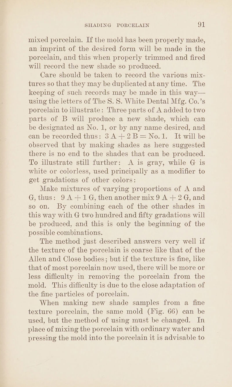 mixed porcelain. If the mold has been properly made, an imprint of the desired form will be made in the porcelain, and this when properly trimmed and fired will record the new shade so produced. Care should be taken to record the various mix- tures so that they may be duplicated at any time. The keeping of such records may be made in this way— using the letters of The 8. 8S. White Dental Mfg. Co.’s porcelain to illustrate: Three parts of A added to two parts of B will produce a new shade, which can be designated as No. 1, or by any name desired, and can be recorded thus: 3A +2B=No.1. It will be observed that by making shades as here suggested there is no end to the shades that can be produced. To illustrate still further: A is gray, while G is white or colorless, used principally as a modifier to get gradations of other colors: Make mixtures of varying proportions of A and G, thus: 9A +1 G, then another mix 9 A + 2G, and so on. By combining each of the other shades in this way with G two hundred and fifty gradations will be produced, and this is only the beginning of the possible combinations. The method just described answers very well if the texture of the porcelain is coarse like that of the Allen and Close bodies; but if the texture is fine, like that of most porcelain now used, there will be more or less difficulty in removing the porcelain from the mold. This difficulty is due to the close adaptation of the fine particles of porcelain. When making new shade samples from a fine texture porcelain, the same mold (Fig. 66) can be used, but the method of using must be changed. In place of mixing the porcelain with ordinary water and pressing the mold into the porcelain it is advisable to