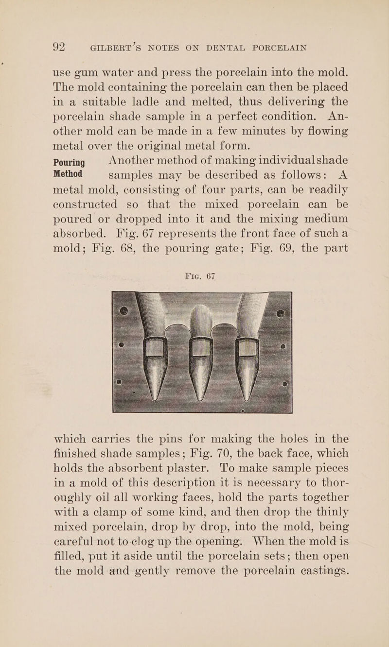 use gum water and press the porcelain into the mold. The mold containing the porcelain can then be placed in a suitable ladle and melted, thus delivering the poreelain shade sample in a perfect condition. An- other mold can be made in a few minutes by flowing metal over the original metal form. Pouring Another method of making individualshade Method samples may be described as follows: A metal mold, consisting of four parts, can be readily constructed so that the mixed porcelain can be poured or dropped into it and the mixing medium absorbed. Fig. 67 represents the front face of sucha mold; Fig. 68, the pouring gate; Fig. 69, the part which carries the pins for making the holes in the finished shade samples; Fig. 70, the back face, which holds the absorbent plaster. To make sample pieces in a mold of this description it is necessary to thor- oughly oil all working faces, hold the parts together with a clamp of some kind, and then drop the thinly mixed porcelain, drop by drop, into the mold, being careful not to. clog up the opening. When the mold is filled, put it aside until the porcelain sets; then open the mold and gently remove the porcelain castings.