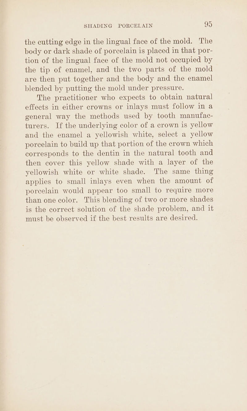 the cutting edge in the lingual face of the mold. The body or dark shade of porcelain is placed in that por- tion of the lingual face of the mold not occupied by the tip of enamel, and the two parts of the mold are then put together and the body and the enamel blended by putting the mold under pressure. The practitioner who expects to obtain natural effects in either crowns or inlays must follow in a general way the methods used by tooth manufac- turers. If the underlying color of a crown is yellow and the enamel a yellowish white, select a yellow porcelain to build up that portion of the crown which corresponds to the dentin in the natural tooth and then cover this yellow shade with a layer of the yellowish white or white shade. The same thing applies to small inlays even when the amount of porcelain would appear too small to require more than one color. This blending of two or more shades is the correct solution of the shade problem, and it must be observed if the best results are desired.