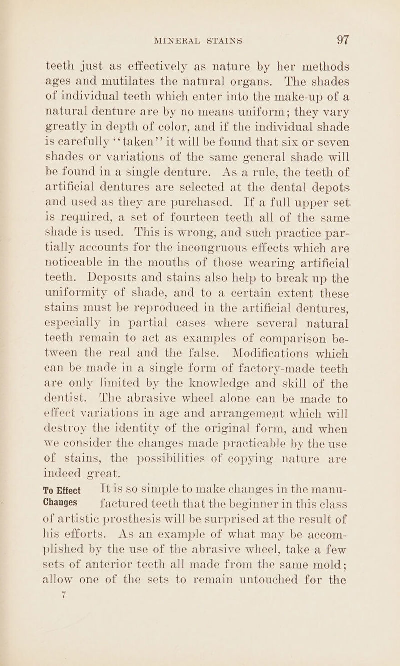 teeth just as effectively as nature by her methods ages and mutilates the natural organs. The shades of individual teeth which enter into the make-up of a natural denture are by no means uniform; they vary greatly in depth of color, and if the individual shade is carefully ‘‘taken’’ it will be found that six or seven shades or variations of the same general shade will be found in a single denture. As a rule, the teeth of artificial dentures are selected at the dental depots and used as they are purchased. If a full upper set. is required, a set of fourteen teeth all of the same shade is used. This is wrong, and such practice par- tially accounts for the incongruous effects which are noticeable in the mouths of those wearing artificial teeth. Deposits and stains also help to break up the uniformity of shade, and to a certain extent these stains must be reproduced in the artificial dentures, especially in partial cases where several natural teeth remain to act as examples of comparison be- tween the real and the false. Modifications which can be made in a single form of factory-made teeth are only limited by the knowledge and skill of the dentist. The abrasive wheel alone can be made to effect variations in age and arrangement which will destroy the identity of the original form, and when we consider the changes made practicable by the use of stains, the possibilities of copying nature are indeed great. To Effect tis so simple to make changes in the manu- Changes = factured teeth that the beginner in this class of artistic prosthesis will be surprised at the result of his efforts. As an example of what may be accom- plished by the use of the abrasive wheel, take a few sets of anterior teeth all made from the same mold; allow one of the sets to remain untouched for the 7