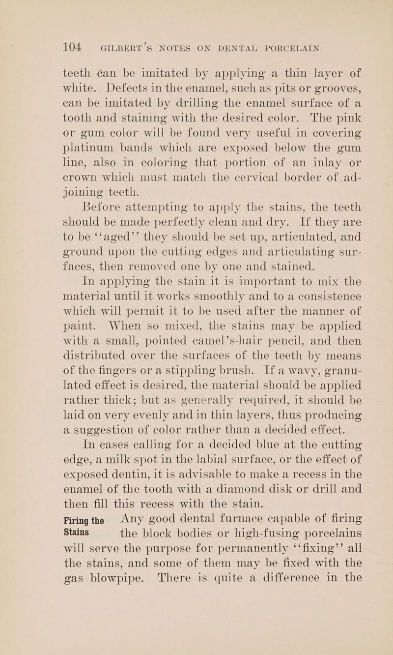 teeth can be imitated by applying a thin layer of white. Defects in the enamel, such as pits or grooves, can be imitated by drilling the enamel surface of a tooth and staining with the desired color. The pink or gum color will be found very useful in covering platinum bands which are exposed below the gum line, also in coloring that portion of an inlay or erown which must match the cervical border of ad- joining teeth. Before attempting to apply the stains, the teeth should be made perfectly clean and dry. If they are to be ‘‘aged’’ they should be set up, articulated, and ground upon the cutting edges and articulating sur- faces, then removed one by one and stained. In applying the stain it 1s important to mix the material until it works smoothly and to a consistence which will permit it to be used after the manner of paint. When so mixed, the stains may be applied with a small, pointed camel’s-hair pencil, and then distributed over the surfaces of the teeth by means of the fingers or a stippling brush. If a wavy, granu- lated effect is desired, the material should be applied rather thick; but as generally required, it should be laid on very evenly and in thin layers, thus producing a suggestion of color rather than a decided effect. In eases calling for a decided blue at the cutting edge, a milk spot in the labial surface, or the effect of exposed dentin, it is advisable to make a recess in the enamel of the tooth with a diamond disk or drill and then fill this recess with the stain. Firing the Any good dental furnace capable of firing Stains the block bodies or high-fusing porcelains will serve the purpose for permanently ‘‘fixing’’ all the stains, and some of them may be fixed with the gas blowpipe. There is quite a difference in the