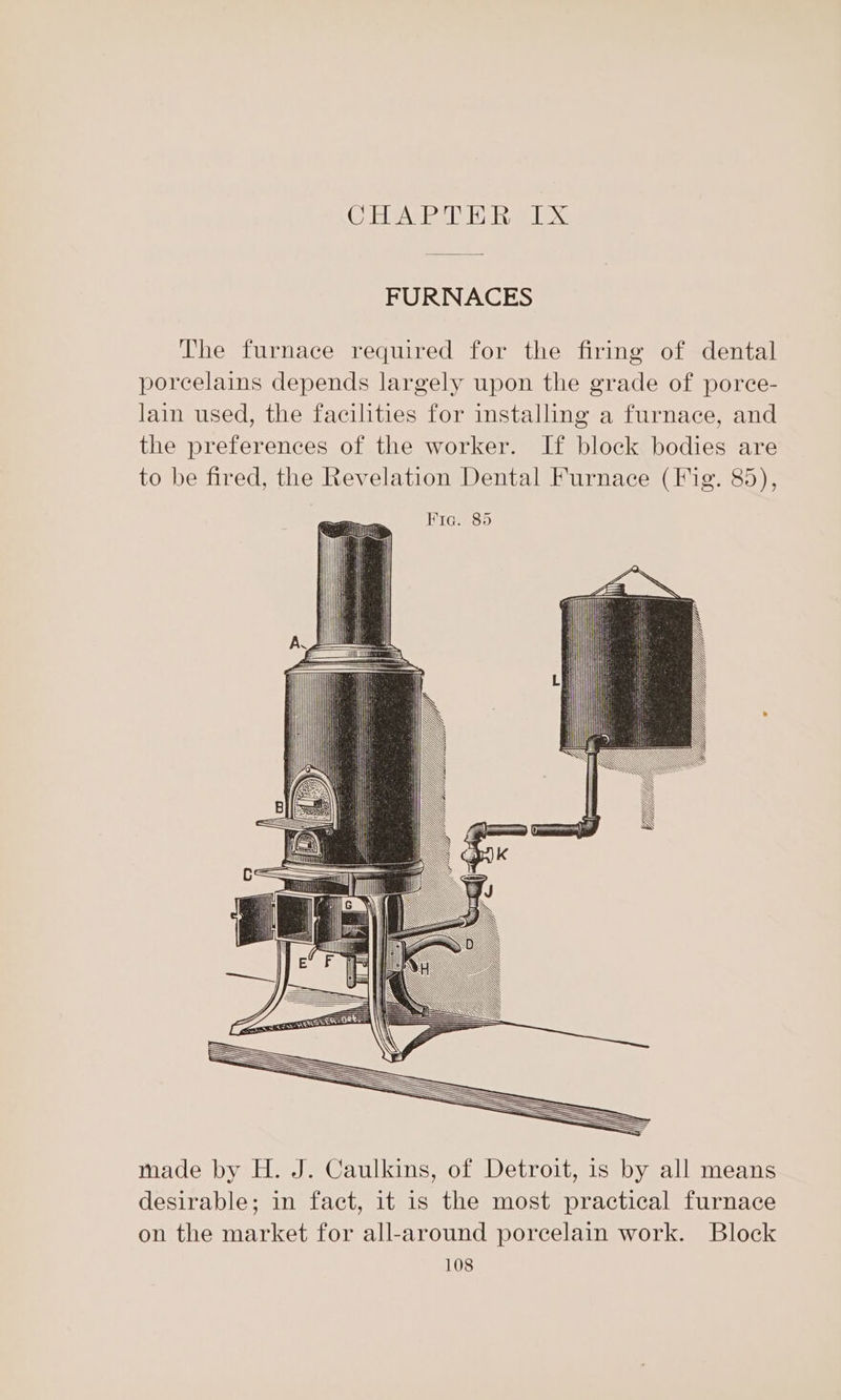Oda eee Abo. FURNACES The furnace required for the firing of dental porcelains depends largely upon the grade of porce- lain used, the facilities for installing a furnace, and the preferences of the worker. If block bodies are to be fired, the Revelation Dental Furnace (Fig. 85), made by H. J. Caulkins, of Detroit, is by all means desirable; in fact, it is the most practical furnace on the market for all-around porcelain work. Block
