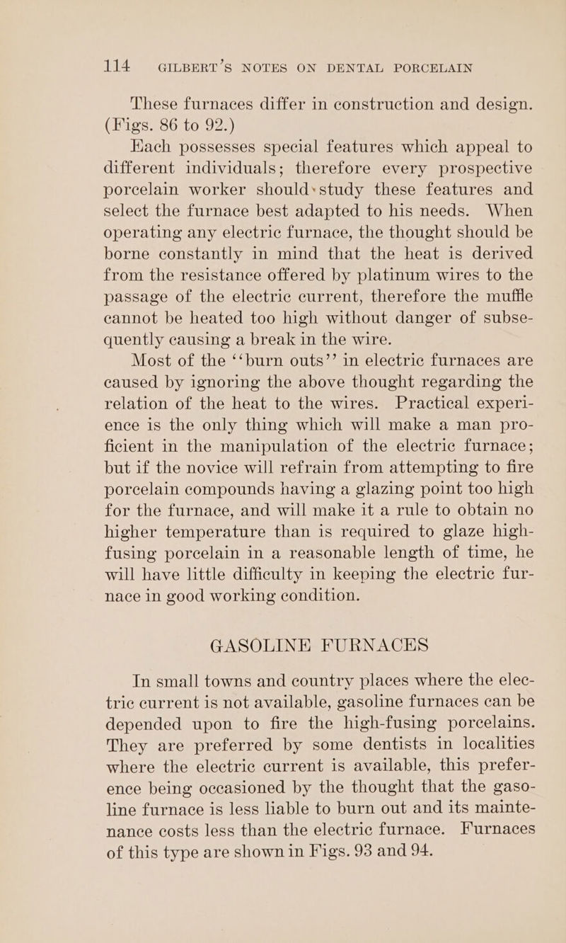 These furnaces differ in construction and design. (Figs. 86 to 92.) Hach possesses special features which appeal to different individuals; therefore every prospective porcelain worker should*study these features and select the furnace best adapted to his needs. When operating any electric furnace, the thought should be borne constantly in mind that the heat is derived from the resistance offered by platinum wires to the passage of the electric current, therefore the muffle cannot be heated too high without danger of subse- quently causing a break in the wire. Most of the ‘‘burn outs’’ in electric furnaces are caused by ignoring the above thought regarding the relation of the heat to the wires. Practical experi- ence is the only thing which will make a man pro- ficient in the manipulation of the electric furnace; but if the novice will refrain from attempting to fire porcelain compounds having a glazing point too high for the furnace, and will make it a rule to obtain no higher temperature than is required to glaze high- fusing porcelain in a reasonable length of time, he will have little difficulty in keeping the electric fur- nace in good working condition. GASOLINE FURNACES In small towns and country places where the elec- tric current is not available, gasoline furnaces can be depended upon to fire the high-fusing porcelains. They are preferred by some dentists in localities where the electric current is available, this prefer- ence being occasioned by the thought that the gaso- line furnace is less liable to burn out and its mainte- nance costs less than the electric furnace. I'urnaces of this type are shown in Figs. 93 and 94.