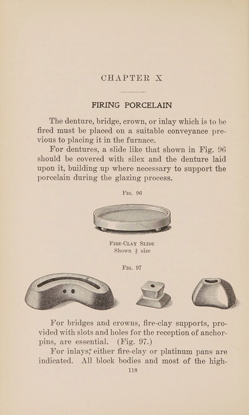 (CAB NEE Os FIRING PORCELAIN The denture, bridge, crown, or inlay which is to be fired must be placed on a suitable conveyance pre- vious to placing it in the furnace. For dentures, a slide like that shown in Fig. 96 should be covered with silex and the denture laid upon it, building up where necessary to support the poreelain during the glazing process. FIRE-CLAY SLIDE Shown #4 size 2