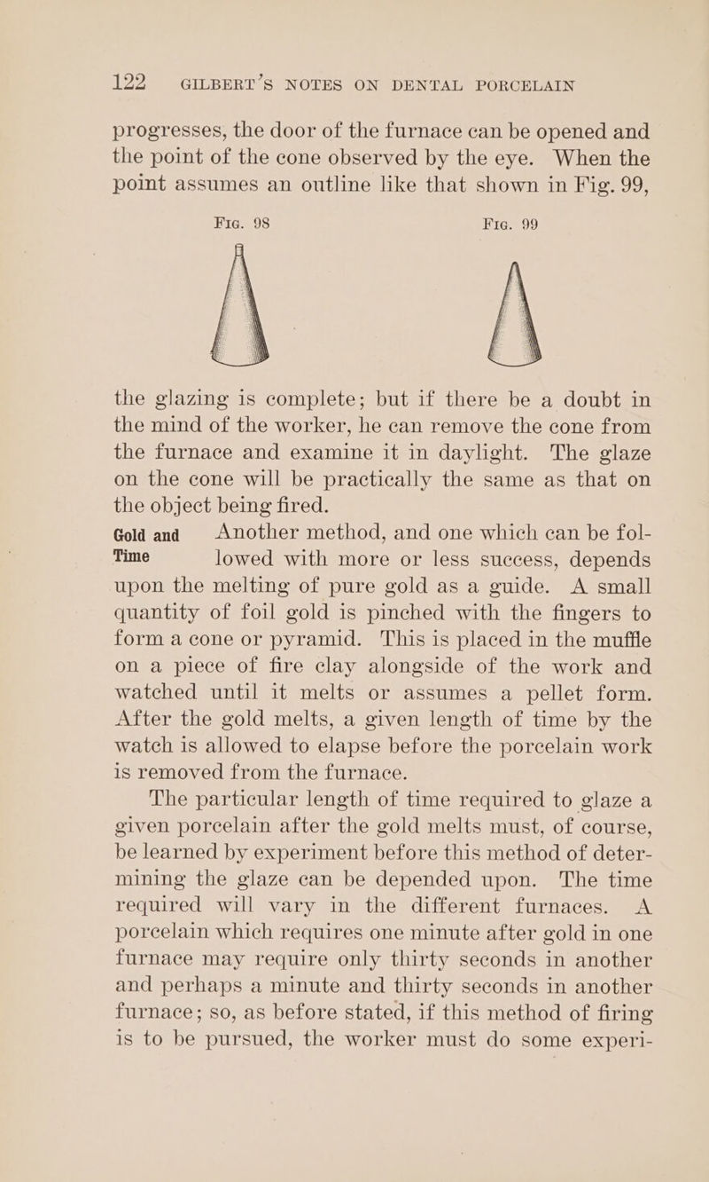 progresses, the door of the furnace can be opened and the point of the cone observed by the eye. When the point assumes an outline like that shown in Fig. 99, Fig. 98 Fig. 99 the glazing is complete; but if there be a doubt in the mind of the worker, he can remove the cone from the furnace and examine it in daylight. The glaze on the cone will be practically the same as that on the object being fired. Gold and Another method, and one which can be fol- Time lowed with more or less success, depends upon the melting of pure gold as a guide. A small quantity of foil gold 1s pinched with the fingers to form a cone or pyramid. This is placed in the muffle on a piece of fire clay alongside of the work and watched until it melts or assumes a pellet form. After the gold melts, a given length of time by the watch is allowed to elapse before the porcelain work is removed from the furnace. The particular length of time required to glaze a given porcelain after the gold melts must, of course, be learned by experiment before this method of deter- mining the glaze can be depended upon. The time required will vary in the different furnaces. A porcelain which requires one minute after gold in one furnace may require only thirty seconds in another and perhaps a minute and thirty seconds in another furnace; so, as before stated, if this method of firing is to be pursued, the worker must do some experi-