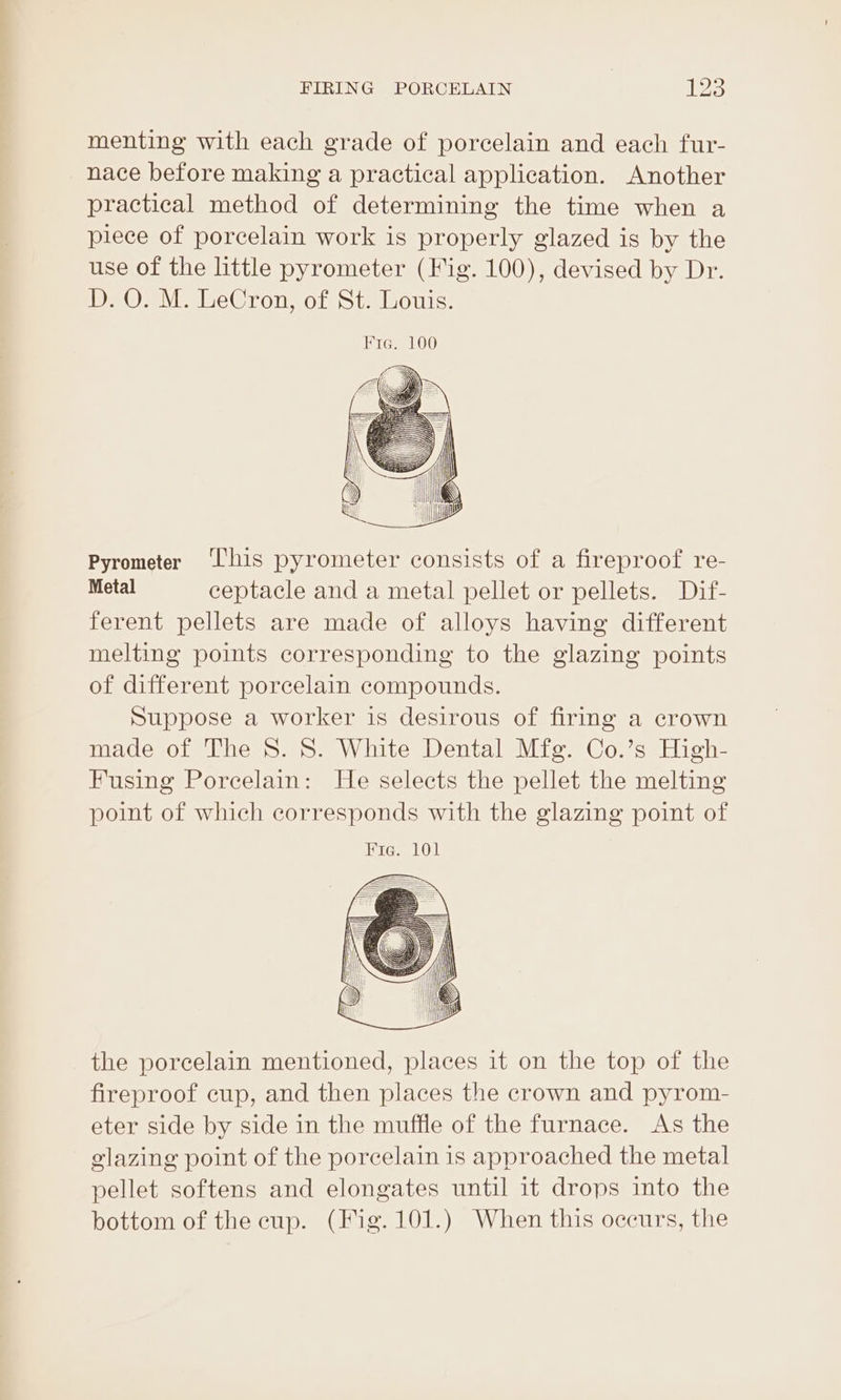 menting with each grade of porcelain and each fur- nace before making a practical application. Another practical method of determining the time when a piece of porcelain work is properly glazed is by the use of the little pyrometer (Fig. 100), devised by Dr. D. O. M. LeCron, of St. Louis. Pyrometer ‘his pyrometer consists of a fireproof re- Metal ceptacle and a metal pellet or pellets. Dif- ferent pellets are made of alloys having different melting points corresponding to the glazing points of different porcelain compounds. Suppose a worker is desirous of firing a crown made of The 8. 8. White Dental Mfg. Co.’s High- Fusing Porcelain: He selects the pellet the melting point of which corresponds with the glazing point of the porcelain mentioned, places it on the top of the fireproof cup, and then places the crown and pyrom- eter side by side in the muffle of the furnace. As the elazing point of the porcelain is approached the metal pellet softens and elongates until it drops into the bottom of the cup. (Fig. 101.) When this occurs, the