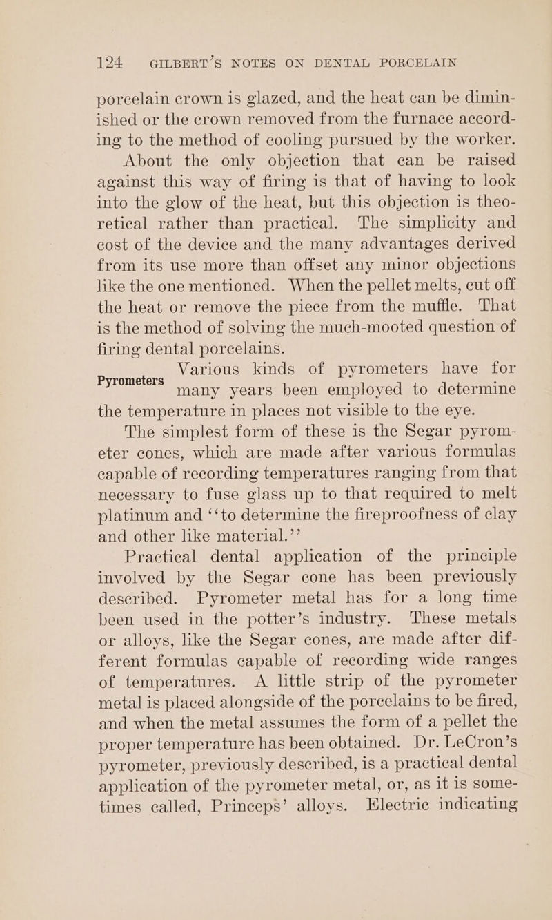 porcelain crown is glazed, and the heat can be dimin- ished or the crown removed from the furnace accord- ing to the method of cooling pursued by the worker. About the only objection that can be raised against this way of firing is that of having to look into the glow of the heat, but this objection is theo- retical rather than practical. The simplicity and cost of the device and the many advantages derived from its use more than offset any minor objections like the one mentioned. When the pellet melts, cut off the heat or remove the piece from the muffle. That is the method of solving the much-mooted question of firing dental porcelains. Various kinds of pyrometers have for many years been employed to determine the temperature in places not visible to the eye. The simplest form of these is the Segar pyrom- eter cones, which are made after various formulas capable of recording temperatures ranging from that necessary to fuse glass up to that required to melt platinum and ‘‘to determine the fireproofness of clay and other like material.’ Practical dental application of the principle involved by the Segar cone has been previously described. Pyrometer metal has for a long time been used in the potter’s industry. These metals or alloys, like the Segar cones, are made after dif- ferent formulas capable of recording wide ranges of temperatures. &lt;A little strip of the pyrometer metal is placed alongside of the porcelains to be fired, and when the metal assumes the form of a pellet the proper temperature has been obtained. Dr. LeCron’s pyrometer, previously described, is a practical dental application of the pyrometer metal, or, as it is some- times called, Princeps’ alloys. Electric indicating Pyrometers