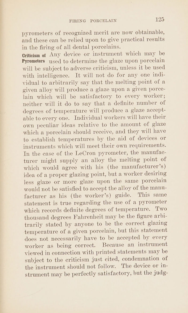 pyrometers of recognized merit are now obtainable, and these ean be relied upon to give practical results in the firing of all dental porcelains. Criticism of Any device or instrument which may be Pyrometers used to determine the glaze upon porcelain will be subject to adverse criticism, unless it be used with intelligence. It will not do for any one indi- vidual to arbitrarily say that the melting point of a given alloy will produce a glaze upon a given porce- lain which will be satisfactory to every worker; neither will it do to say that a definite number of degrees of temperature will produce a glaze accept- able to every one. Individual workers will have their own peculiar ideas relative to the amount of glaze which a porcelain should receive, and they will have to establish temperatures by the aid of devices or instruments which will meet their own requirements. In the case of the LeCron pyrometer, the manufac- turer might supply an alloy the melting point of which would agree with his (the manufacturer’s) idea of a proper glazing point, but a worker desiring less glaze or more glaze upon the same porcelain would not be satisfied to accept the alloy of the manu- facturer as his (the worker’s) guide. This same statement is true regarding the use of a pyrometer which records definite degrees of temperature. ‘l'wo thousand degrees Fahrenheit may be the figure arbi- trarily stated by anyone to be the correct glazing temperature of a given porcelain, but this statement does not necessarily have to be accepted by every worker as being correct. Because an instrument viewed in connection with printed statements may be subject to the criticism just cited, condemnation of the instrument should not follow. The device or in- strument may be perfectly satisfactory, but the judg-