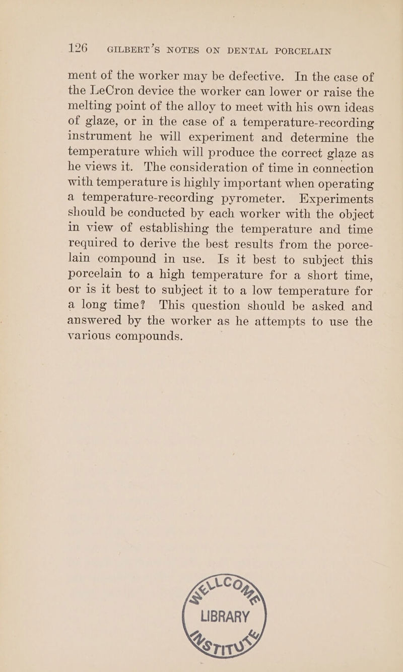 ment of the worker may be defective. In the case of the LeCron device the worker can lower or raise the melting point of the alloy to meet with his own ideas of glaze, or in the case of a temperature-recording instrument he will experiment and determine the temperature which will produce the correct glaze as he views it. The consideration of time in connection with temperature is highly important when operating a temperature-recording pyrometer. Experiments should be conducted by each worker with the object in view of establishing the temperature and time required to derive the best results from the porce- lain compound in use. Is it best to subject this porcelain to a high temperature for a short time, or is it best to subject it to a low temperature for a long time? This question should be asked and answered by the worker as he attempts to use the various compounds. VLCo Te LIBRARY 4 &amp;y Corns