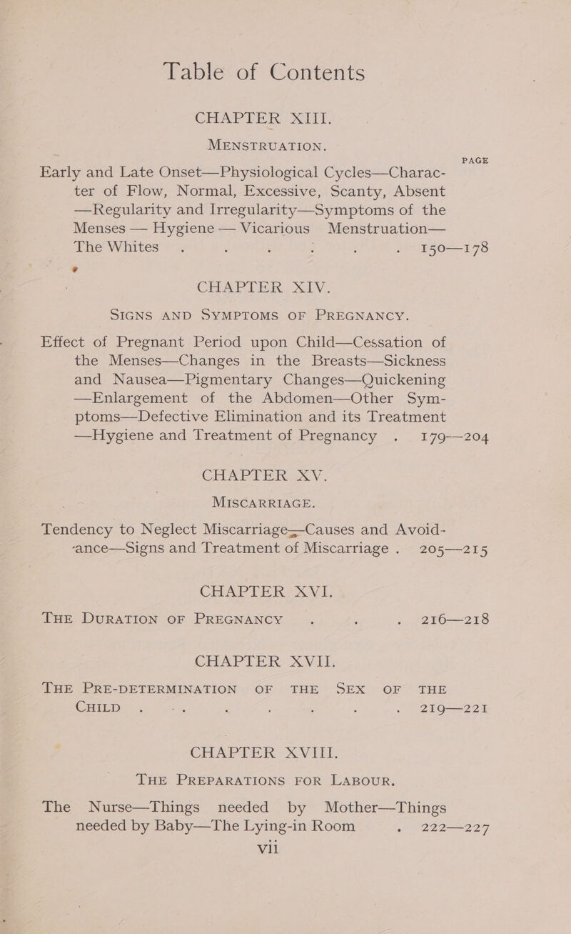 CHAPTER XIII. MENSTRUATION. PAGE Early and Late Onset—Physiological Cycles—Charac- ter of Flow, Normal, Excessive, Scanty, Absent —Regularity and Irregularity—Symptoms of the Menses — Hygiene — Vicarious Menstruation— The Whites. : t : : . 150—178 CHAPTER. Xv. SIGNS AND SYMPTOMS OF PREGNANCY. Effect of Pregnant Period upon Child—Cessation of the Menses—Changes in the Breasts—Sickness and Nausea—Pigmentary Changes—Quickening —Enlargement of the Abdomen—Other Sym- ptoms—Defective Elimination and its Treatment —Hygiene and Treatment of Pregnancy . 179-—204 CHAPTER XV. MISCARRIAGE. Tendency to Neglect Miscarriage—Causes and Avoid- ‘ance—Signs and Treatment of Miscarriage . 205—215 CHAPT PRE LL, THE DURATION OF PREGNANCY : : . ~2F6—218 CHAPTER XV THE PRE-DETERMINATION ~OF THE SEX OF THE CPPED§ -:4 a , : : . 219—221 GHAPTER XVIII. THE PREPARATIONS FOR LABOUR. The Nurse—Things needed by Mother—Things needed by Baby—The Lying-in Room - 222—227