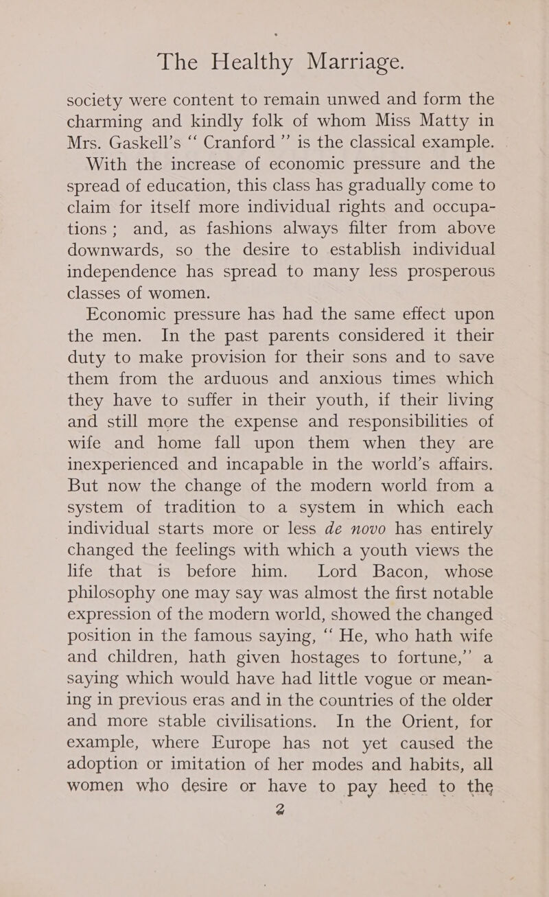 society were content to remain unwed and form the charming and kindly folk of whom Miss Matty in Mrs. Gaskell’s “‘ Cranford ”’ is the classical example. With the increase of economic pressure and the spread of education, this class has gradually come to claim for itself more individual rights and occupa- tions; and, as fashions always filter from above downwards, so the desire to establish individual independence has spread to many less prosperous classes of women. Economic pressure has had the same effect upon the men. In the past parents considered it their duty to make provision for their sons and to save them from the arduous and anxious times which they have to suffer in their youth, if their living and still more the expense and responsibilities of wife and home fall upon them when they are inexperienced and incapable in the world’s affairs. But now the change of the modern world from a system of tradition to a system in which each individual starts more or less de novo has entirely changed the feelings with which a youth views the life that is before him. Lord Bacon, whose philosophy one may say was almost the first notable expression of the modern world, showed the changed position in the famous saying, ““ He, who hath wife and children, hath given hostages to fortune,” a saying which would have had little vogue or mean- ing in previous eras and in the countries of the older and more stable civilisations. In the Orient, for example, where Europe has not yet caused the adoption or imitation of her modes and habits, all women who desire or have to pay heed to the @