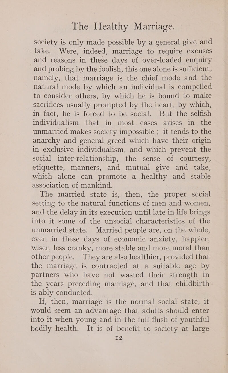 society is only made possible by a general give and take. Were, indeed, marriage to require excuses and reasons in these days of over-loaded enquiry and probing by the foolish, this one alone is sufficient, namely, that marriage is the chief mode and the natural mode by which an individual is compelled to consider others, by which he is bound to make sacrifices usually prompted by the heart, by which, in fact, he is forced to be social. But the selfish individualism that in most cases arises in the unmarried makes society impossible ; it tends to the anarchy and general greed which have their origin in exclusive individualism, and which prevent the social inter-relationship, the sense of courtesy, etiquette, manners, and mutual give and take, which alone can promote a healthy and stable association of mankind. The married state is, then, the proper social setting to the natural functions of men and women, and the delay in its execution until late in life brings into it some of the unsocial characteristics of the unmarried state. Married people are, on the whole, even in these days of economic anxiety, happier, wiser, less cranky, more stable and more moral than other people. They are also healthier, provided that the marriage is contracted at a suitable age by partners who have not wasted their strength in the years preceding marriage, and that childbirth is ably conducted. If, then, marriage is the normal social state, it would seem an advantage that adults should enter into it when young and in the full flush of youthful bodily health. It is of benefit to society at large