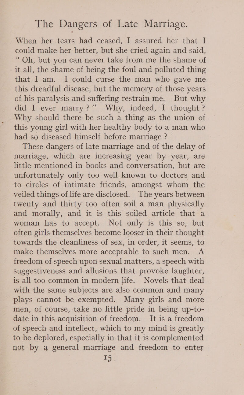 The Dangers of Late Marriage. When her tears had ceased, I assured her that I could make her better, but she cried again and said, “ Oh, but you can never take from me the shame of it all, the shame of being the foul and polluted thing that I am. I could curse the man who gave me this dreadful disease, but the memory of those years of his paralysis and suffering restrain me. But why did | ever-marry?”’ Why, -indeed,' 1. thought ? Why should there be such a thing as the union of this young girl with her healthy body to a man who had so diseased himself before marriage ? These dangers of late marriage and of the delay of marriage, which are increasing year by year, are little mentioned in books and conversation, but are unfortunately only too well known to doctors and to circles of intimate friends, amongst whom the veiled things of life are disclosed. The years between twenty and thirty too often soil a man physically and morally, and it is this soiled article that a woman has to accept. Not only is this so, but often girls themselves become looser in their thought towards the cleanliness of sex, in order, it seems, to make themselves more acceptable to such men. A freedom of speech upon sexual matters, a speech with suggestiveness and allusions that provoke laughter, is all too common in modern life. Novels that deal with the same subjects are also common and many plays cannot be exempted. Many girls and more men, of course, take no little pride in being up-to- date in this acquisition of freedom. It is a freedom of speech and intellect, which to my mind is greatly to be deplored, especially in that it is complemented not by a general marriage and freedom to enter ES