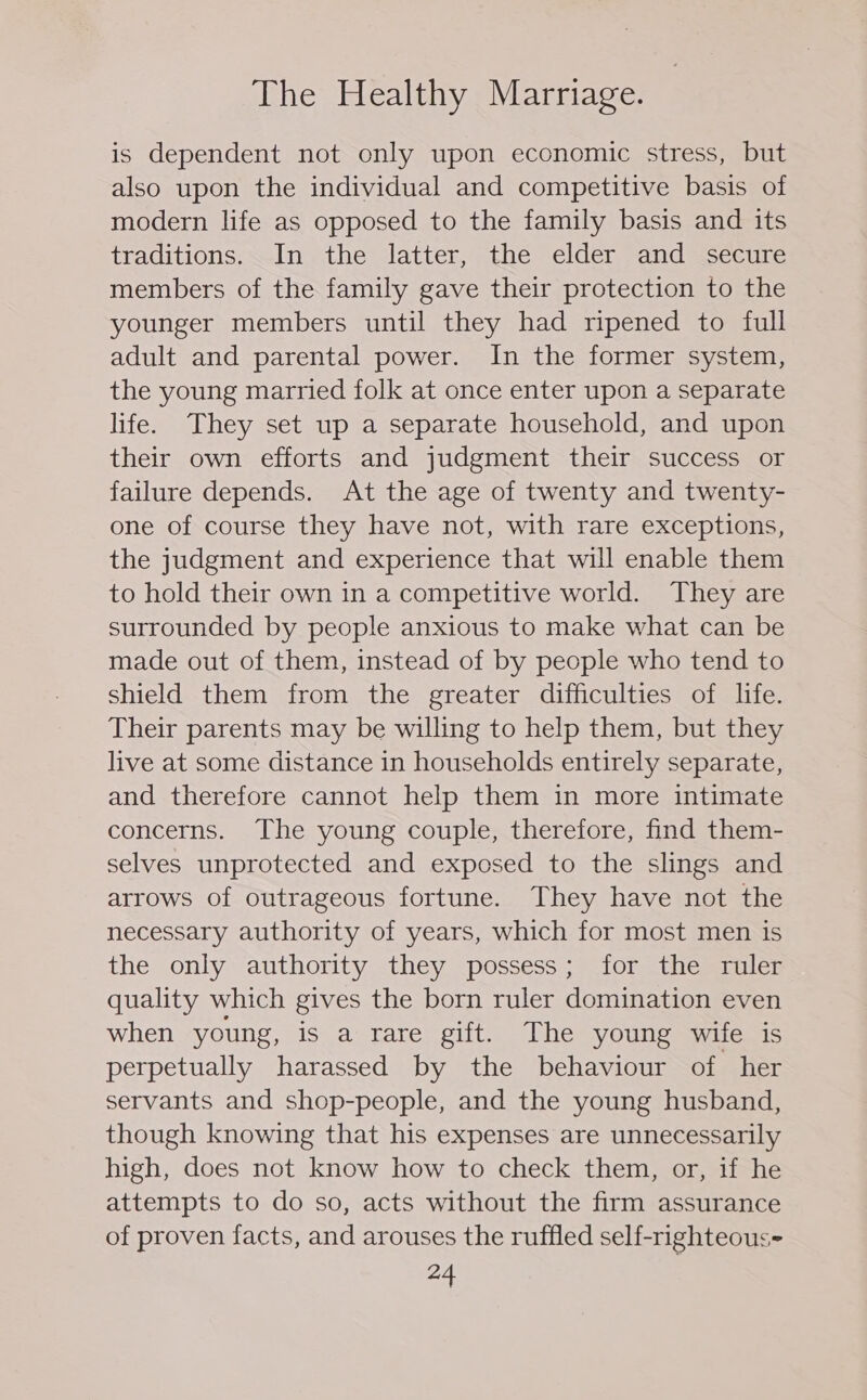 is dependent not only upon economic stress, but also upon the individual and competitive basis of modern life as opposed to the family basis and its traditions. In the latter, the elder and secure members of the family gave their protection to the younger members until they had ripened to full adult and parental power. In the former system, the young married folk at once enter upon a separate life. They set up a separate household, and upon their own efforts and judgment their success or failure depends. At the age of twenty and twenty- one of course they have not, with rare exceptions, the judgment and experience that will enable them to hold their own in a competitive world. They are surrounded by people anxious to make what can be made out of them, instead of by people who tend to shield them from the greater difficulties of life. Their parents may be willing to help them, but they live at some distance in households entirely separate, and therefore cannot help them in more intimate concerns. The young couple, therefore, find them- selves unprotected and exposed to the slings and arrows of outrageous fortune. They have not the necessary authority of years, which for most men is the only authority they possess; for the ruler quality which gives the born ruler domination even when young, is a rare gift. The young wife is perpetually harassed by the behaviour of her servants and shop-people, and the young husband, though knowing that his expenses are unnecessarily high, does not know how to check them, or, if he attempts to do so, acts without the firm assurance of proven facts, and arouses the ruffled self-righteous