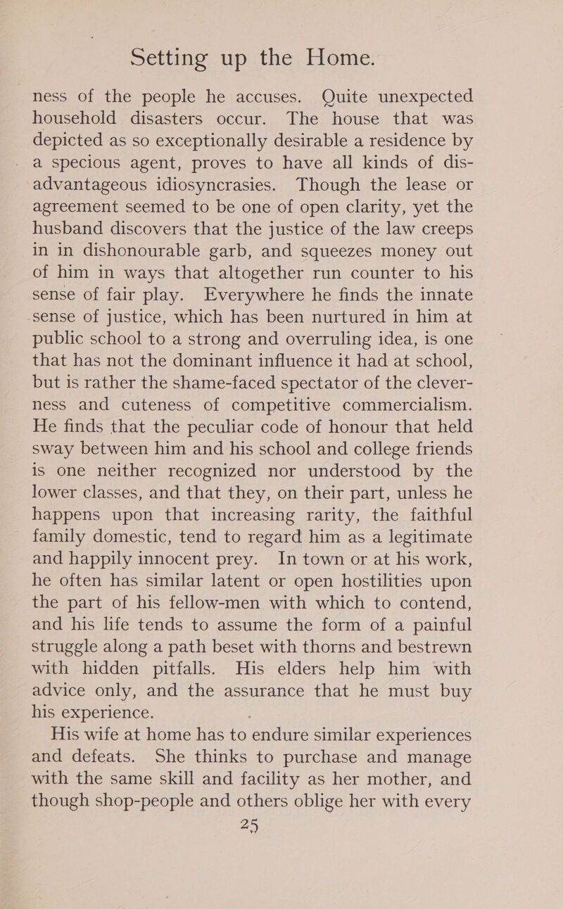 Setting up the Home. ness of the people he accuses. Quite unexpected household disasters occur. The house that was depicted as so exceptionally desirable a residence by - a specious agent, proves to have all kinds of dis- advantageous idiosyncrasies. Though the lease or agreement seemed to be one of open clarity, yet the husband discovers that the justice of the law creeps in in dishonourable garb, and squeezes money out of him in ways that altogether run counter to his sense of fair play. Everywhere he finds the innate sense of justice, which has been nurtured in him at public school to a strong and overruling idea, is one that has not the dominant influence it had at school, but is rather the shame-faced spectator of the clever- ness and cuteness of competitive commercialism. He finds that the peculiar code of honour that held sway between him and his school and college friends is one neither recognized nor understood by the lower classes, and that they, on their part, unless he happens upon that increasing rarity, the faithful family domestic, tend to regard him as a legitimate and happily innocent prey. In town or at his work, he often has similar latent or open hostilities upon the part of his fellow-men with which to contend, and his life tends to assume the form of a painful struggle along a path beset with thorns and bestrewn with hidden pitfalls. His elders help him with advice only, and the assurance that he must buy his experience. His wife at home has to endure similar experiences and defeats. She thinks to purchase and manage with the same skill and facility as her mother, and though shop-people and others oblige her with every 2)