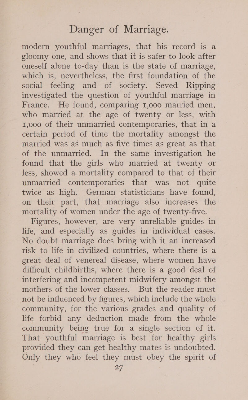 Danger of Marriage. modern youthful marriages, that his record is a gloomy one, and shows that it is safer to look after oneself alone to-day than is the state of marriage, which is, nevertheless, the first foundation of the social feeling and of society. Seved Ripping investigated the question of youthful marriage in France. He found, comparing I,o00 married men, who married at the age of twenty or less, with 1,000 of their unmarried contemporaries, that in a certain period of time the mortality amongst the married was as much as five times as great as that of the unmarried. In the same investigation he found that the girls who married at twenty or less, showed a mortality compared to that of their unmarried contemporaries that was not quite twice as high. German statisticians have found, on their part, that marriage also increases the mortality of women under the age of twenty-five. Figures, however, are very unreliable guides in life, and especially as guides in individual cases. No doubt marriage does bring with it an increased risk to life in civilized countries, where there is a great deal of venereal disease, where women have difficult childbirths, where there is a good deal of interfering and incompetent midwifery amongst the mothers of the lower classes. But the reader must not be influenced by figures, which include the whole community, for the various grades and quality of life forbid any deduction made from the whole community being true for a single section of it. That youthful marriage is best for healthy girls provided they can get healthy mates is undoubted. Only they who feel they must obey the spirit of