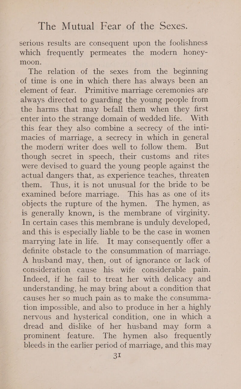 The Mutual Fear of the Sexes. serious results are consequent upon the foolishness which frequently permeates the modern honey- moon. The relation. of the sexes from the beginning of time is one in which there has always been an element of fear. Primitive marriage ceremonies are always directed to guarding the young people from the harms that may befall them when they first enter into the strange domain of wedded life. With this fear they also combine a secrecy of the inti- macies of marriage, a secrecy in which in general the modern writer does well to follow them. But though secret in speech, their customs and rites were devised to guard the young people against the actual dangers that, as experience teaches, threaten them. Thus, it is not unusual for the bride to be examined before marriage. This has as one of its objects the rupture of the hymen. The hymen, as is generally known, is the membrane of virginity. In certain cases this membrane is unduly developed, and this is especially liable to be the case in women marrying late in life. It may consequently offer a definite obstacle to the consummation of marriage. A husband may, then, out of ignorance or lack of consideration cause his wife considerable pain. Indeed, if he fail to treat her with delicacy and understanding, he may bring about a condition that causes her so much pain as to make the consumma- tion impossible, and also to produce in her a highly nervous and hysterical condition, one in which a dread and dislike of her husband may form a prominent feature. The hymen also frequently bleeds in the earlier period of marriage, and this may