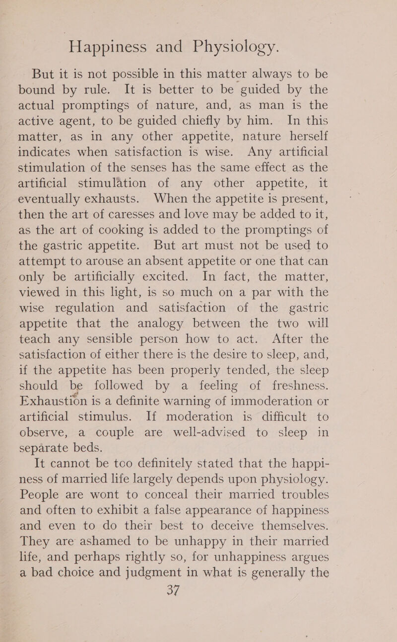 ‘Happiness and Physiology. But it is not possible i in this matter always to be bound by rule. It is better to be guided by the actual promptings of nature, and, as man is the active agent, to be guided chiefly by him. In this matter, as in any other appetite, nature herself indicates when satisfaction is wise. Any artificial stimulation of the senses has the same effect as the artificial stimulation of any other appetite, it eventually exhausts. When the appetite is present, then the art of caresses and love may be added to it, as the art of cooking is added to the promptings of the gastric appetite. But art must not be used to attempt to arouse an absent appetite or one that can only be artificially excited. In fact, the matter, viewed in this light, is so much on a par with the wise regulation and satisfaction of the gastric appetite that the analogy between the two will teach any sensible person how to act. After the satisfaction of either there is the desire to sleep, and, if the appetite has been properly tended, the sleep should be followed by a feeling of freshness. Exhaustion is a definite warning of immoderation or artificial stimulus. If moderation is difficult to observe, a couple are well-advised to sleep in separate beds. It cannot be too definitely stated that the happi- ness of married life largely depends upon physiology. People are wont to conceal their married troubles and often to exhibit a false appearance of happiness and even to do their best to deceive themselves. They are ashamed to be unhappy in their married life, and perhaps rightly so, for unhappiness argues a bad choice and judgment in what is generally the ay