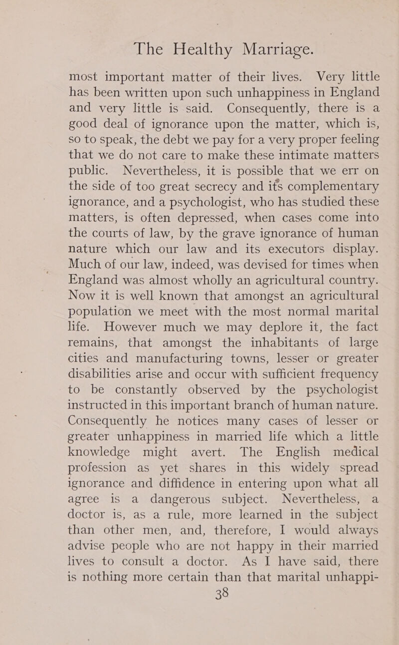 most important matter of their lives. Very little has been written upon such unhappiness in England and very little is said. Consequently, there is a good deal of ignorance upon the matter, which is, so to speak, the debt we pay for a very proper feeling that we do not care to make these intimate matters public. Nevertheless, it is possible that we err on the side of too great secrecy and ifs complementary ignorance, and a psychologist, who has studied these matters, is often depressed, when cases come into the courts of law, by the grave ignorance of human nature which our law and its executors display. Much of our law, indeed, was devised for times when England was almost wholly an agricultural country. Now it is well known that amongst an agricultural population we meet with the most normal marital life. However much we may deplore it, the fact remains, that amongst the inhabitants of large cities and manufacturing towns, lesser or greater disabilities arise and occur with sufficient frequency to be constantly observed by the psychologist instructed in this important branch of human nature. Consequently he notices many cases of lesser or greater unhappiness in married life which a little knowledge might avert. The English medical profession as yet shares in this widely spread ignorance and diffidence in entering upon what all agree 1S a dangerous subject. Nevertheless, a doctor is, as a rule, more learned in the subject than other men, and, therefore, I would always advise people who are not happy in their married lives to consult a doctor. As I have said, there is nothing more certain than that marital unhappi-