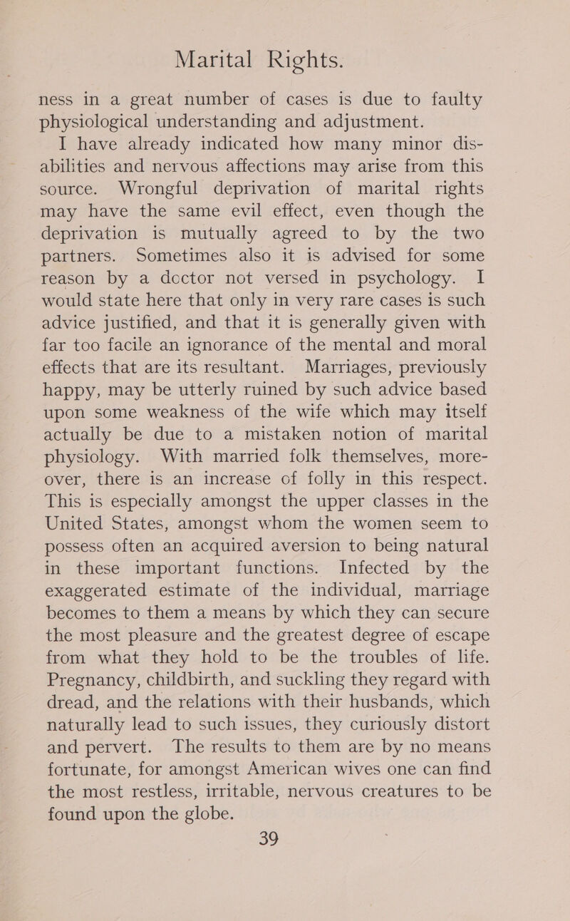 Marital Rights. ness in a great number of cases is due to faulty physiological understanding and adjustment. I have already indicated how many minor dis- abilities and nervous affections may arise from this source. Wrongful deprivation of marital rights may have the same evil effect, even though the deprivation is mutually agreed to by the two partners. Sometimes also it is advised for some reason by a dcector not versed in psychology. I would state here that only in very rare cases is such advice justified, and that it 1s generally given with far too facile an ignorance of the mental and moral effects that are its resultant. Marriages, previously happy, may be utterly ruined by such advice based upon some weakness of the wife which may itself actually be due to a mistaken notion of marital physiology. With married folk themselves, more- over, there is an increase of folly in this respect. This is especially amongst the upper classes in the United States, amongst whom the women seem to possess often an acquired aversion to being natural in these important functions. Infected by the exaggerated estimate of the individual, marriage becomes to them a means by which they can secure the most pleasure and the greatest degree of escape from what they hold to be the troubles of life. Pregnancy, childbirth, and suckling they regard with dread, and the relations with their husbands, which naturally lead to such issues, they curiously distort and pervert. The results to them are by no means fortunate, for amongst American wives one can find the most restless, irritable, nervous creatures to be found upon the globe.