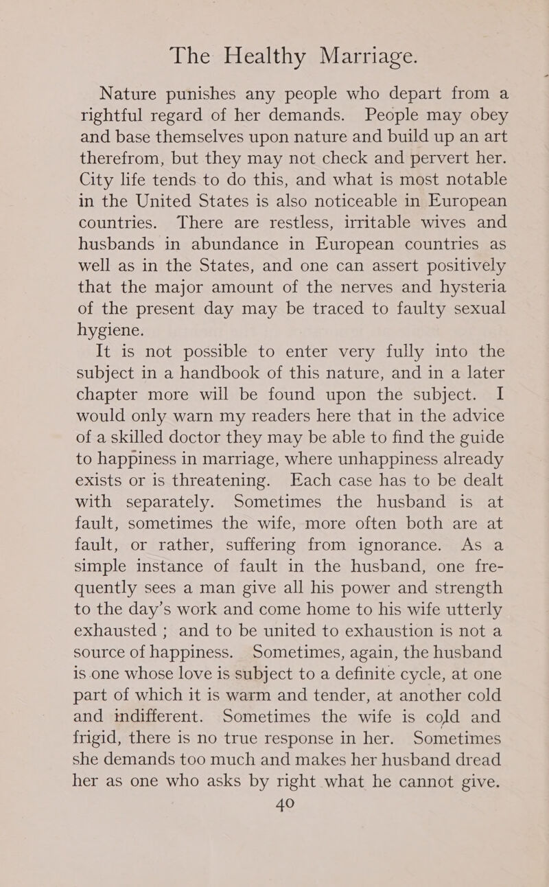 Nature punishes any people who depart from a rightful regard of her demands. People may obey and base themselves upon nature and build up an art therefrom, but they may not check and pervert her. City life tends to do this, and what is most notable in the United States is also noticeable in European countries. There are restless, irritable wives and husbands in abundance in European countries as well as in the States, and one can assert positively that the major amount of the nerves and hysteria of the present day may be traced to faulty sexual hygiene. It is not possible to enter very fully into the subject in a handbook of this nature, and in a later chapter more will be found upon the subject. I would only warn my readers here that in the advice of a skilled doctor they may be able to find the guide to happiness in marriage, where unhappiness already exists or is threatening. Each case has to be dealt with separately. Sometimes the husband is at fault, sometimes the wife, more often both are at fault, or rather, suffering from ignorance. As a simple instance of fault in the husband, one fre- quently sees a man give all his power and strength to the day’s work and come home to his wife utterly exhausted ; and to be united to exhaustion is not a source of happiness. Sometimes, again, the husband is.one whose love is subject to a definite cycle, at one part of which it is warm and tender, at another cold and imdifferent. Sometimes the wife is cold and frigid, there is no true response in her. Sometimes she demands too much and makes her husband dread her as one who asks by right what he cannot give.