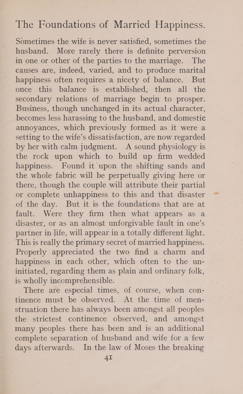 The Foundations of Married Happiness. Sometimes the wife is never satisfied, sometimes the husband. More rarely there is definite perversion in one or other of the parties to the marriage. The causes are, indeed, varied, and to produce marital happiness often requires a nicety of balance. But once this balance is established, then all the secondary relations of marriage begin to prosper. Business, though unchanged in its actual character, becomes less harassing to the husband, and domestic annoyances, which previously formed as it were a setting to the wife’s dissatisfaction, are now regarded by her with calm judgment. A sound physiology is the rock upon which to build up firm wedded happiness. Found it upon the shifting sands and the whole fabric will be perpetually giving here or there, though the couple will attribute their partial or complete unhappiness to this and that disaster of the day. But it is the foundations that are at fault. Were they firm then what appears as a disaster, or as an almost unforgivable fault in one’s partner in life, will appear in a totally different light. This is really the primary secret of married happiness. Properly appreciated the two find a charm and happiness in each other, which often to the un- initiated, regarding them as plain and ordinary folk, is wholly incomprehensible. There are especial times, of course, when con- tinence must be observed. At the time of men- struation there has always been amongst all peoples the strictest continence observed, and amongst many peoples there has been and is an additional complete separation of husband and wife for a few days afterwards. In the law of Moses the breaking AI